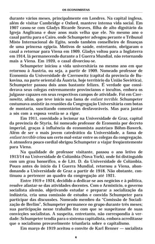 OS ECONOMISTAS


durante vários meses, principalmente em Londres. Na capital inglesa,
além de visitar Cambridge e Oxford, manteve intensa vida social. Em
1907 casou-se com Gladys Ricarde Seaves, filha de alto dignitário da
Igreja Anglicana e doze anos mais velha que ele. No mesmo ano o
casal partiu para o Cairo, onde Schumpeter advogou perante o Tribunal
Misto Internacional do Egito, sendo também conselheiro de finanças
de uma princesa egípcia. Motivos de saúde, entretanto, obrigaram o
casal a retornar para Viena em 1909. Gladys voltou para a Inglaterra
em 1914, lá permanecendo durante a I Guerra Mundial, não retornando
mais a Viena. Em 1920, o casal divorciou-se.
      Schumpeter iniciou a vida universitária no mesmo ano em que
retornou à Austria, ou seja, a partir de 1909. Nomeado professor de
Economia da Universidade de Czernowitz (capital da província de Bu-
kovina, na parte oriental da Áustria, hoje território da União Soviética),
Schumpeter passou dois anos bastante felizes. É verdade que consi-
derava seus colegas extremamente provincianos e incultos, embora os
julgasse capazes em seus respectivos campos de atividade. Foi em Czer-
nowitz, aliás, que teve início sua fama de enfant terrible. Schumpeter
costumava assistir às reuniões da Congregação Universitária com botas
de montaria, suscitando comentários desfavoráveis. Mas para jantar
a sós com a esposa vestia-se a rigor.
      Em 1911, convidado a lecionar na Universidade de Graz, capital
da província de Styria, foi nomeado professor de Economia por decreto
imperial, graças à influência do economista austríaco Böhm-Bawerk.
Além de ser o mais jovem catedrático da Universidade, a fama de
enfant terrible criou um certo mal-estar entre os colegas da congregação.
A atmosfera pouco cordial obrigou Schumpeter a viajar freqüentemente
para Viena.
      Na qualidade de professor visitante, passou o ano letivo de
1913/14 na Universidade de Colúmbia (Nova York), onde foi distinguido
com um grau honorífico, o de Litt. D. da Universidade de Colúmbia.
Pouco antes do início da I Guerra Mundial, retornou a Viena, aban-
donando a Universidade de Graz a partir de 1918. Não obstante, con-
tinuou a pertencer ao quadro da congregação até 1921.
      Entre 1919 e 1924, decidido a dedicar-se aos negócios e à política,
resolve afastar-se das atividades docentes. Com o Armistício, o governo
socialista alemão, objetivando estudar e preparar a socialização da
indústria, cria uma comissão de estudos e convida Schumpeter para
participar das discussões. Nomeado membro da “Comissão de Sociali-
zação de Berlim”, Schumpeter permanece no grupo durante três meses;
sua participação nesse trabalho fez com que se suspeitasse de suas
convicções socialistas. A suspeita, entretanto, não correspondia à ver-
dade: Schumpeter tendia para o sistema capitalista, embora acreditasse
que o socialismo provavelmente triunfaria sobre o capitalismo.
      Em março de 1919 aceitou o convite de Karl Renner — socialista

                                    6
 