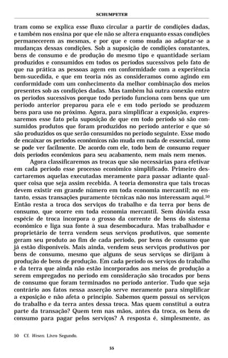 SCHUMPETER


tram como se explica esse fluxo circular a partir de condições dadas,
e também nos ensina por que ele não se altera enquanto essas condições
permanecerem as mesmas, e por que e como muda ao adaptar-se a
mudanças dessas condições. Sob a suposição de condições constantes,
bens de consumo e de produção do mesmo tipo e quantidade seriam
produzidos e consumidos em todos os períodos sucessivos pelo fato de
que na prática as pessoas agem em conformidade com a experiência
bem-sucedida, e que em teoria nós as consideramos como agindo em
conformidade com um conhecimento da melhor combinação dos meios
presentes sob as condições dadas. Mas também há outra conexão entre
os períodos sucessivos porque todo período funciona com bens que um
período anterior preparou para ele e em todo período se produzem
bens para uso no próximo. Agora, para simplificar a exposição, expres-
saremos esse fato pela suposição de que em todo período só são con-
sumidos produtos que foram produzidos no período anterior e que só
são produzidos os que serão consumidos no período seguinte. Esse modo
de encaixar os períodos econômicos não muda em nada de essencial, como
se pode ver facilmente. De acordo com ele, todo bem de consumo requer
dois períodos econômicos para seu acabamento, nem mais nem menos.
      Agora classificaremos as trocas que são necessárias para efetivar
em cada período esse processo econômico simplificado. Primeiro des-
cartaremos aquelas executadas meramente para passar adiante qual-
quer coisa que seja assim recebida. A teoria demonstra que tais trocas
devem existir em grande número em toda economia mercantil; no en-
tanto, essas transações puramente técnicas não nos interessam aqui.50
Então resta a troca dos serviços do trabalho e da terra por bens de
consumo, que ocorre em toda economia mercantil. Sem dúvida essa
espécie de troca incorpora o grosso da corrente de bens do sistema
econômico e liga sua fonte à sua desembocadura. Mas trabalhador e
proprietário de terra vendem seus serviços produtivos, que somente
geram seu produto ao fim de cada período, por bens de consumo que
já estão disponíveis. Mais ainda, vendem seus serviços produtivos por
bens de consumo, mesmo que alguns de seus serviços se dirijam à
produção de bens de produção. Em cada período os serviços do trabalho
e da terra que ainda não estão incorporados aos meios de produção a
serem empregados no período em consideração são trocados por bens
de consumo que foram terminados no período anterior. Tudo que seja
contrário aos fatos nessa asserção serve meramente para simplificar
a exposição e não afeta o princípio. Sabemos quem possui os serviços
do trabalho e da terra antes dessa troca. Mas quem constitui a outra
parte da transação? Quem tem nas mãos, antes da troca, os bens de
consumo para pagar pelos serviços? A resposta é, simplesmente, as

50   Cf. Wesen. Livro Segundo.

                                     55
 