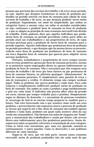 OS ECONOMISTAS


pessoas que precisam dos serviços do trabalho e da terra nesse período,
ou seja, aqueles que desejam transformar os meios de produção pro-
duzidos no período anterior em bens de consumo pela adição de mais
serviços do trabalho e da terra, ou que desejam produzir novos meios
de produção. Suponhamos, em nome da simplicidade, que ambas as
categorias fazem a mesma coisa em todos os períodos considerados,
ou seja, continuam a produzir bens de consumo ou bens de produção
— o que se adapta ao princípio de uma economia mercantil com divisão
do trabalho. Então podemos dizer que aqueles indivíduos que produ-
ziram bens de consumo no período precedente cedem parte deles no
período atual aos trabalhadores e aos proprietários de terra, de cujos
serviços precisam para a produção de novos bens de consumo para o
período seguinte. Aqueles indivíduos que produziram bens de produção
no período precedente, e que desejam agir da mesma forma no presente,
cederão esses bens de produção aos produtores de bens de consumo
em troca daqueles bens de consumo que querem para adquirir novos
serviços produtivos.
      Portanto, trabalhadores e proprietários de terra sempre trocam
seus serviços produtivos apenas por bens de consumo presentes, mesmo
se os primeiros sejam empregados direta ou apenas indiretamente na
produção de bens de consumo. Não é necessário que eles troquem seus
serviços do trabalho e da terra por bens futuros ou por promessas de
bens de consumo futuros, ou solicitem quaisquer “adiantamentos” de
bens de consumo presentes. É simplesmente uma questão de troca e
não de transações a crédito. O elemento tempo não cumpre nenhum
papel. Todos os produtos são apenas produtos e nada mais. Para cada
empresa é completamente indiferente produzir meios de produção ou
bens de consumo. Em ambos os casos o produto é pago imediatamente
e pelo seu valor total. O indivíduo não precisa olhar além do período
em curso, mesmo que sempre trabalhe para o próximo. Simplesmente
segue os ditames da demanda, e o mecanismo do processo econômico
se encarrega de fazê-lo ao mesmo tempo preparar-se também para o
futuro. Não está interessado com o que acontece mais tarde aos seus
produtos, e provavelmente não começaria nunca o processo de produção
se tivesse que segui-lo até o fim. Bens de consumo são também apenas
produtos e nada mais, produtos aos quais nada acontece além da sua
venda aos consumidores. Não formam nas mãos de ninguém um “fundo”
para a manutenção dos trabalhadores e assim por diante; não servem
direta nem indiretamente para fins produtivos posteriores. Assim de-
saparecem todas as questões referentes à acumulação de seus estoques.
Como se inicia esse mecanismo, que, uma vez ajustado, mantém-se
continuamente, é outra questão. Como se desenvolve é um problema
diferente de como funciona.
      Segue-se, de novo, que em toda parte, mesmo numa economia
mercantil, meios de produção produzidos não são nada mais do que

                                  56
 