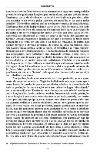 SCHUMPETER


itens transitórios. Não encontramos em nenhum lugar um estoque deles
preenchendo quaisquer funções, por assim dizer, por sua própria conta.
Nenhuma parte do dividendo nacional é reivindicada por eles, além
dos salários e da renda pelos serviços do trabalho e da terra neles
contidos. Não se lhes atribui, enfim, nenhum elemento de renda líquida.
Nenhuma demanda independente parte deles. Pelo contrário, em cada
período todos os bens de consumo disponíveis irão para os serviços do
trabalho e da terra empregados nesse período; por isso todos os ren-
dimentos são absorvidos a título de salário ou renda dos agentes na-
turais.51 Assim chegamos à conclusão de que o processo de troca entre
o trabalho e a terra, de um lado, e os bens de consumo, de outro, não
apenas fornece a direção principal do curso da vida econômica, mas,
sob nossos pressupostos, seria o único. O trabalho e a terra compar-
tilham todo o dividendo nacional, e há tantos bens de consumo quantos
são necessários para satisfazer sua demanda efetiva e não mais. E
isso está de acordo com o par de dados fundamentais da economia: as
necessidades e os meios para sua satisfação. Também é um quadro
fiel daquela parte da realidade econômica que estivemos considerando
até agora. Isso foi mutilado pela teoria e daí um grande número de
ficções e falsos problemas foram artificialmente criados — inclusive o
problema do que é o “fundo”, pelo qual são remunerados os serviços
do trabalho e da terra.
       A organização de uma economia de troca, portanto, se nos apre-
senta da seguinte maneira. Negócios individuais nos aparecem agora
como locais de produção para necessidades alheias, e o resultado de
toda a produção de uma nação será em primeiro lugar “distribuído”
entre essas unidades. Dentre estas últimas, contudo, não há nenhuma
outra função além da de combinar os dois fatores originais de produção,
e essa função é executada mecanicamente em cada período, por assim
dizer, por iniciativa própria, sem requerer um elemento pessoal distinto
da superintendência e coisas similares. Assim, se supomos que os ser-
viços de terra estão em mãos privadas, então, abstraindo os monopo-
listas, não há nenhuma pessoa com qualquer direito sobre o produto,
exceto os que executam algum tipo de trabalho ou colocam os serviços
da terra à disposição da produção. Sob essas condições não há nenhuma
outra classe de pessoas no sistema econômico, em particular não há
nenhuma classe cuja característica é a de possuir meios de produção
produzidos ou bens de consumo. Já vimos que a idéia de que em algum
lugar há um estoque acumulado de tais bens é absolutamente falsa.
Ela é evocada principalmente pelo fato de que muitos meios de produção
produzidos perduram por uma série de períodos econômicos. Entretan-
to, esse não é um elemento essencial e não fazemos nenhuma alteração

51   O primeiro teorema fundamental da teoria da distribuição repousa nessa afirmação.

                                             57
 