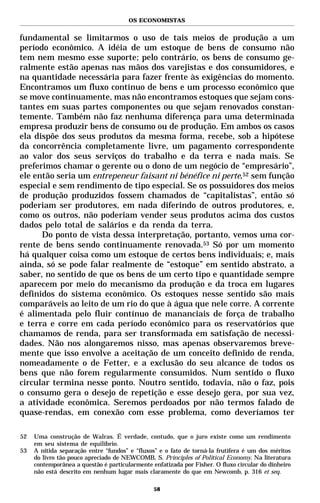 OS ECONOMISTAS


fundamental se limitarmos o uso de tais meios de produção a um
período econômico. A idéia de um estoque de bens de consumo não
tem nem mesmo esse suporte; pelo contrário, os bens de consumo ge-
ralmente estão apenas nas mãos dos varejistas e dos consumidores, e
na quantidade necessária para fazer frente às exigências do momento.
Encontramos um fluxo contínuo de bens e um processo econômico que
se move continuamente, mas não encontramos estoques que sejam cons-
tantes em suas partes componentes ou que sejam renovados constan-
temente. Também não faz nenhuma diferença para uma determinada
empresa produzir bens de consumo ou de produção. Em ambos os casos
ela dispõe dos seus produtos da mesma forma, recebe, sob a hipótese
da concorrência completamente livre, um pagamento correspondente
ao valor dos seus serviços do trabalho e da terra e nada mais. Se
preferimos chamar o gerente ou o dono de um negócio de “empresário”,
ele então seria um entrepeneur faisant ni bénéfice ni perte,52 sem função
especial e sem rendimento de tipo especial. Se os possuidores dos meios
de produção produzidos fossem chamados de “capitalistas”, então só
poderiam ser produtores, em nada diferindo de outros produtores, e,
como os outros, não poderiam vender seus produtos acima dos custos
dados pelo total de salários e da renda da terra.
      Do ponto de vista dessa interpretação, portanto, vemos uma cor-
rente de bens sendo continuamente renovada.53 Só por um momento
há qualquer coisa como um estoque de certos bens individuais; e, mais
ainda, só se pode falar realmente de “estoque” em sentido abstrato, a
saber, no sentido de que os bens de um certo tipo e quantidade sempre
aparecem por meio do mecanismo da produção e da troca em lugares
definidos do sistema econômico. Os estoques nesse sentido são mais
comparáveis ao leito de um rio do que à água que nele corre. A corrente
é alimentada pelo fluir contínuo de mananciais de força de trabalho
e terra e corre em cada período econômico para os reservatórios que
chamamos de renda, para ser transformada em satisfação de necessi-
dades. Não nos alongaremos nisso, mas apenas observaremos breve-
mente que isso envolve a aceitação de um conceito definido de renda,
nomeadamente o de Fetter, e a exclusão do seu alcance de todos os
bens que não forem regularmente consumidos. Num sentido o fluxo
circular termina nesse ponto. Noutro sentido, todavia, não o faz, pois
o consumo gera o desejo de repetição e esse desejo gera, por sua vez,
a atividade econômica. Seremos perdoados por não termos falado de
quase-rendas, em conexão com esse problema, como deveríamos ter

52   Uma construção de Walras. É verdade, contudo, que o juro existe como um rendimento
     em seu sistema de equilíbrio.
53   A nítida separação entre “fundos” e “fluxos” e o fato de torná-la frutífera é um dos méritos
     do livro tão pouco apreciado de NEWCOMB, S. Principles of Political Economy. Na literatura
     contemporânea a questão é particularmente enfatizada por Fisher. O fluxo circular do dinheiro
     não está descrito em nenhum lugar mais claramente do que em Newcomb, p. 316 et seq.

                                                58
 