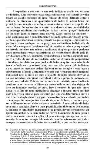 OS ECONOMISTAS


       A experiência nos mostra que todo indivíduo avalia seu estoque
de dinheiro. E no mercado todas essas estimativas individuais de valor
levam ao estabelecimento de uma relação de troca definida entre a
unidade de dinheiro e as quantidades de todos os outros bens, em
princípio exatamente como declaramos anteriormente a respeito dos
outros bens. Da concorrência entre indivíduos e entre possibilidades
de emprego resultam, sob condições dadas, tantos “preços” definidos
do dinheiro quantos outros bens houver. Esses preços do dinheiro —
uma expressão que é completamente definida pelas afirmações prece-
dentes e que usaremos freqüentemente no que se segue — baseiam-se,
portanto, como qualquer outro preço, nas estimativas individuais de
valor. Mas em que se baseiam estas? A questão se coloca, porque aqui,
no caso do dinheiro, não temos a explicação simples que para qualquer
outra mercadoria reside na satisfação de necessidades obtida pelo in-
divíduo mediante seu consumo. Respondemos à questão seguindo Wie-
ser:57 o valor de uso da mercadoria material obviamente proporciona
o fundamento histórico pelo qual o dinheiro adquire uma relação de
troca definida com os outros bens, mas seu valor para cada indivíduo
e seu preço de mercado podem deslocar-se em relação a essa base e
efetivamente o fazem. Certamente é óbvio que nem a utilidade marginal
individual nem o preço de ouro enquanto dinheiro podem desviar-se
da sua utilidade marginal individual e de seu preço de mercado en-
quanto mercadoria. Pois se isso acontecesse, existiria uma tendência
contínua a se remover a diferença amoedando o ouro dos objetos de
arte ou fundindo moedas de ouro. Isso é correto. Só que não prova
nada. Pelo fato de uma mercadoria alcançar o mesmo preço em dois
usos diferentes, não se pode concluir que um uso determina o preço e
que o outro simplesmente o segue. Pelo contrário, é evidente que ambos
os empregos formam juntos a escala de valor do bem, e que seu preço
seria diferente se um deles deixasse de existir. A mercadoria dinheiro
está nessa condição. Serve a duas possibilidades diferentes de emprego
e, embora as utilidades marginais e os preços devam certamente ser
iguais em ambas se o bem puder se mover livremente de uma para a
outra, seu valor nunca é explicável pelo seu emprego apenas na ouri-
vesaria. Isso se torna especialmente claro se imaginarmos que todo o
estoque da mercadoria dinheiro for amoedado, o que de fato seria pos-

57   Schriften des Vereins für Sozialpolitik. Relatórios da Sessão de 1909. Sobre isso, ver MISES.
     Theorie des Geldes und der Umlaufsmittel. 2ª ed., e anteriormente, WEISS. “Die moderne
     Tendenz in der Lehre von Geldwert”. In: Zeitschrift für Volkswirtschaft, Sozialpolitik und
     Verwaltung (1910). O leitor também pode ser remetido ao livro do Professor Von Mises,
     caso suspeite de que a colocação acima implique em raciocínio circular. Embora não implique,
     o autor deseja declarar que agora não consideraria satisfatória essa maneira de introduzir
     o elemento dinheiro, mesmo dentro dos limites dos propósitos deste capítulo.

                                                60
 