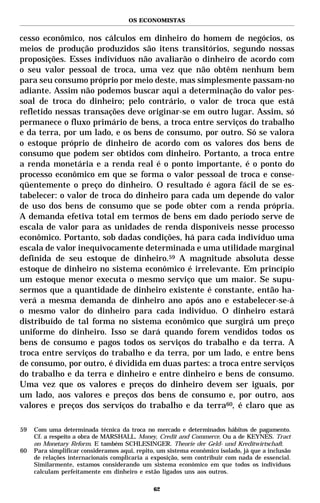 OS ECONOMISTAS


cesso econômico, nos cálculos em dinheiro do homem de negócios, os
meios de produção produzidos são itens transitórios, segundo nossas
proposições. Esses indivíduos não avaliarão o dinheiro de acordo com
o seu valor pessoal de troca, uma vez que não obtêm nenhum bem
para seu consumo próprio por meio deste, mas simplesmente passam-no
adiante. Assim não podemos buscar aqui a determinação do valor pes-
soal de troca do dinheiro; pelo contrário, o valor de troca que está
refletido nessas transações deve originar-se em outro lugar. Assim, só
permanece o fluxo primário de bens, a troca entre serviços do trabalho
e da terra, por um lado, e os bens de consumo, por outro. Só se valora
o estoque próprio de dinheiro de acordo com os valores dos bens de
consumo que podem ser obtidos com dinheiro. Portanto, a troca entre
a renda monetária e a renda real é o ponto importante, é o ponto do
processo econômico em que se forma o valor pessoal de troca e conse-
qüentemente o preço do dinheiro. O resultado é agora fácil de se es-
tabelecer: o valor de troca do dinheiro para cada um depende do valor
de uso dos bens de consumo que se pode obter com a renda própria.
A demanda efetiva total em termos de bens em dado período serve de
escala de valor para as unidades de renda disponíveis nesse processo
econômico. Portanto, sob dadas condições, há para cada indivíduo uma
escala de valor inequivocamente determinada e uma utilidade marginal
definida de seu estoque de dinheiro.59 A magnitude absoluta desse
estoque de dinheiro no sistema econômico é irrelevante. Em princípio
um estoque menor executa o mesmo serviço que um maior. Se supu-
sermos que a quantidade de dinheiro existente é constante, então ha-
verá a mesma demanda de dinheiro ano após ano e estabelecer-se-á
o mesmo valor do dinheiro para cada indivíduo. O dinheiro estará
distribuído de tal forma no sistema econômico que surgirá um preço
uniforme do dinheiro. Isso se dará quando forem vendidos todos os
bens de consumo e pagos todos os serviços do trabalho e da terra. A
troca entre serviços do trabalho e da terra, por um lado, e entre bens
de consumo, por outro, é dividida em duas partes: a troca entre serviços
do trabalho e da terra e dinheiro e entre dinheiro e bens de consumo.
Uma vez que os valores e preços do dinheiro devem ser iguais, por
um lado, aos valores e preços dos bens de consumo e, por outro, aos
valores e preços dos serviços do trabalho e da terra60, é claro que as

59   Com uma determinada técnica da troca no mercado e determinados hábitos de pagamento.
     Cf. a respeito a obra de MARSHALL. Money, Credit and Commerce. Ou a de KEYNES. Tract
     on Monetary Reform. E também SCHLESINGER. Theorie der Geld- und Kreditwirtschaft.
60   Para simplificar consideramos aqui, repito, um sistema econômico isolado, já que a inclusão
     de relações internacionais complicaria a exposição, sem contribuir com nada de essencial.
     Similarmente, estamos considerando um sistema econômico em que todos os indivíduos
     calculam perfeitamente em dinheiro e estão ligados uns aos outros.

                                               62
 