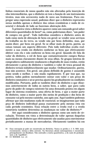 SCHUMPETER


linhas essenciais de nosso quadro não são alteradas pela inserção de
elos intermediários, que o dinheiro só tem a função de um instrumento
técnico, mas não acrescenta nada de novo aos fenômenos. Para em-
pregar uma expressão usual, podemos dizer que o dinheiro representa
nessa medida apenas o disfarce das coisas econômicas e nada de es-
sencial é deixado de lado ao fazermos abstração dele.
      À primeira vista o dinheiro aparece como um comando geral sobre
diferentes quantidades de bens61 ou, como poderíamos dizer, “um poder
de compra em geral”. Todo indivíduo considera o dinheiro antes de
tudo como meio de obtenção de bens em geral; se vender seus serviços
do trabalho ou da terra, os vende não por bens definidos, mas, por
assim dizer, por bens em geral. Se se olhar mais de perto, porém, as
coisas tomam um aspecto diferente. Pois todo indivíduo avalia real-
mente a sua renda em dinheiro conforme os bens que efetivamente
obtiver com ela e não conforme os bens em geral. Quando ele fala do
valor do dinheiro, o rol de bens que costumeiramente compra flutua
mais ou menos claramente diante de seus olhos. Se grupos inteiros de
compradores subitamente mudassem o dispêndio de suas rendas, então
obviamente o preço do dinheiro e também o valor de troca pessoal do
dinheiro teriam indubitavelmente que mudar. Ordinariamente, porém,
isso não acontece. Em geral, um plano definido de gastos é assumido
como sendo o melhor, e não muda rapidamente. É por isso que, na
prática, todos podem normalmente contar com valor e um preço do
dinheiro constantes e só se precisa ajustá-los gradualmente às condições
modificadas. Portanto, pode-se também dizer do dinheiro o que disse-
mos anteriormente de todos os outros bens, a saber, que para cada
parte do poder de compra existente há uma demanda pronta em algum
lugar do sistema econômico, uma oferta de bens, e que a maior parte
do dinheiro, como a maior parte dos meios de produção e dos bens de
consumo vai pelo mesmo caminho, ano após ano. Aqui também podemos
afirmar que não mudamos nada de essencial, se imaginarmos que toda
peça de dinheiro individual passa exatamente pela mesma rota em
cada período econômico. Essa relação entre a renda real e a renda
monetária também determina as mudanças no valor do dinheiro.62
      Até aqui consideramos o dinheiro apenas como um meio de cir-
culação. Tivemos em vista a determinação do valor apenas daquelas
quantidades de dinheiro que efetivamente são usadas para movimentar
periodicamente a massa de mercadorias. Obviamente também há em

61   Essa concepção já pode ser encontrada em Berkeley. Nunca se perdeu e J. S. Mill, mais
     recentemente, tornou-a idéia corrente. Na literatura alemã contemporânea é encontrada
     principalmente em Bendixen. Não contradiz a teoria quantitativa, a do custo de produção
     nem a do “equilíbrio”.
62   Cf. WIESER. Loc. cit.

                                             63
 