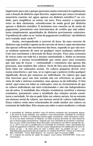 OS ECONOMISTAS


importante para nós e porque queremos muito contrastá-lo rapidamente
com a função do dinheiro aqui descrita, suporemos que nossa circulação
monetária consiste até agora apenas em dinheiro metálico,63 na ver-
dade, para simplificar as coisas, em ouro. Para manter a separação
entre os dois elementos, entenderemos de modo geral por dinheiro
apenas o dinheiro metálico. E incluímos esse conceito no de meios de
pagamento, juntamente com instrumentos de crédito que não substi-
tuem simplesmente quantidades de dinheiro previamente existentes.
O problema de saber se os “meios de pagamento creditícios” são dinheiro
será tratado mais tarde.64
      Assim, correspondendo à corrente de bens, há uma corrente de
dinheiro cujo sentido é oposto ao da corrente de bens e cujos movimentos
são apenas reflexos dos movimentos dos bens, supondo-se que não ocor-
ra nenhum aumento de ouro ou qualquer outra mudança unilateral.
Com isso concluímos a descrição do fluxo circular. Para uma economia
de trocas como um todo há a mesma continuidade e, dadas as mesmas
suposições, a mesma invariabilidade que existe para uma economia
que não seja de trocas — continuidade e constância não apenas dos
processos, mas também dos valores. Seria de fato uma deturpação dos
fatos falar em valorações sociais. Os valores psíquicos devem viver
numa consciência e, por isso, se se espera que a palavra tenha qualquer
significado, devem por natureza ser individuais. Os valores que aqui
têm interesse para nós têm sentido não em referência ao ponto de
vista de todo o sistema econômico, mas apenas ao do indivíduo. O fato
social, aqui como em todas as valorações, está na circunstância de que
os valores individuais são inter-relacionados e não são independentes
um do outro. A totalidade das relações econômicas constitui o sistema
econômico, justamente como a totalidade das relações sociais consti-
tuem a sociedade. Se não se pode falar em valores sociais, há no entanto
um sistema social de valores, um sistema social de valores individuais.
Esses valores estão inter-relacionados de modo similar aos valores na
economia do indivíduo. Eles atuam um sobre o outro mediante a relação

63   A quantidade de “dinheiro metálico” num tal sistema econômico não corresponde apenas
     a um nível de preços definido, mas também a uma determinada velocidade de circulação
     do dinheiro. Se todos os rendimentos fossem pagos anualmente, então obviamente reque-
     rer-se-ia um maior montante de dinheiro, ou todos os preços deveriam ser mais baixos do
     que se fossem pagos semanalmente. Supomos que essa velocidade de circulação é constante,
     uma vez que, dentro dos limites dessa discussão, concordamos com Wieser quando diz (loc.
     cit., p. 522 et seq.) que as modificações na velocidade de circulação, como a quantidade dos
     meios de pagamento creditícios, não são causas independentes de modificações do nível de
     preços, já que — de nosso ponto de vista é melhor dizer “na medida em que” — são
     induzidas pelos movimentos das mercadorias. Cf. também AUPETIT. Théorie de la Monnaie.
     DEL VECCHIO. “Teoria della Moneta”. In: Giornale degli Economisti (1909).
64   Cf. a respeito do conceito de “poder de compra”, entre outros, DAVENPORT. Value and
     Distribution.

                                               66
 