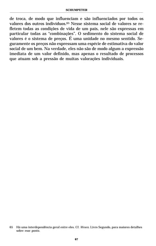 SCHUMPETER


de troca, de modo que influenciam e são influenciados por todos os
valores dos outros indivíduos.65 Nesse sistema social de valores se re-
fletem todas as condições de vida de um país, nele são expressas em
particular todas as “combinações”. O sedimento do sistema social de
valores é o sistema de preços. É uma unidade no mesmo sentido. Se-
guramente os preços não expressam uma espécie de estimativa do valor
social de um bem. Na verdade, eles não são de modo algum a expressão
imediata de um valor definido, mas apenas o resultado de processos
que atuam sob a pressão de muitas valorações individuais.




65   Há uma interdependência geral entre eles. Cf. Wesen. Livro Segundo, para maiores detalhes
     sobre esse ponto.

                                              67
 