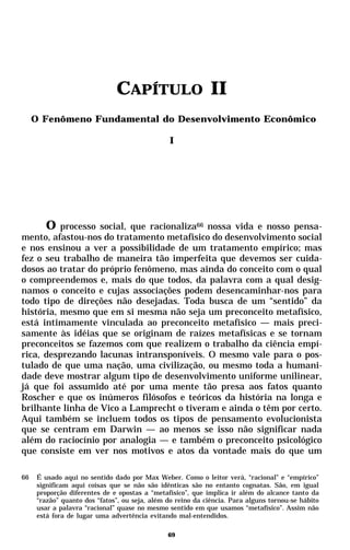 CAPÍTULO II
     O Fenômeno Fundamental do Desenvolvimento Econômico

                                                I




        O processo social, que racionaliza66 nossa vida e nosso pensa-
mento, afastou-nos do tratamento metafísico do desenvolvimento social
e nos ensinou a ver a possibilidade de um tratamento empírico; mas
fez o seu trabalho de maneira tão imperfeita que devemos ser cuida-
dosos ao tratar do próprio fenômeno, mas ainda do conceito com o qual
o compreendemos e, mais do que todos, da palavra com a qual desig-
namos o conceito e cujas associações podem desencaminhar-nos para
todo tipo de direções não desejadas. Toda busca de um “sentido” da
história, mesmo que em si mesma não seja um preconceito metafísico,
está intimamente vinculada ao preconceito metafísico — mais preci-
samente às idéias que se originam de raízes metafísicas e se tornam
preconceitos se fazemos com que realizem o trabalho da ciência empí-
rica, desprezando lacunas intransponíveis. O mesmo vale para o pos-
tulado de que uma nação, uma civilização, ou mesmo toda a humani-
dade deve mostrar algum tipo de desenvolvimento uniforme unilinear,
já que foi assumido até por uma mente tão presa aos fatos quanto
Roscher e que os inúmeros filósofos e teóricos da história na longa e
brilhante linha de Vico a Lamprecht o tiveram e ainda o têm por certo.
Aqui também se incluem todos os tipos de pensamento evolucionista
que se centram em Darwin — ao menos se isso não significar nada
além do raciocínio por analogia — e também o preconceito psicológico
que consiste em ver nos motivos e atos da vontade mais do que um

66    É usado aqui no sentido dado por Max Weber. Como o leitor verá, “racional” e “empírico”
      significam aqui coisas que se não são idênticas são no entanto cognatas. São, em igual
      proporção diferentes de e opostas a “metafísico”, que implica ir além do alcance tanto da
      “razão” quanto dos “fatos”, ou seja, além do reino da ciência. Para alguns tornou-se hábito
      usar a palavra “racional” quase no mesmo sentido em que usamos “metafísico”. Assim não
      está fora de lugar uma advertência evitando mal-entendidos.

                                                69
 