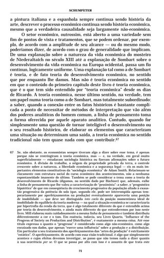 SCHUMPETER


a pintura italiana e a espanhola sempre continua sendo história da
arte, descrever o processo econômico continua sendo história econômica,
mesmo que a verdadeira causalidade seja largamente não-econômica.
      O setor econômico, outrossim, está aberto a uma variedade sem
fim de pontos de vista e tratamentos, que se podem ordenar, por exem-
plo, de acordo com a amplitude de seu alcance — ou do mesmo modo,
poderíamos dizer, de acordo com o grau de generalidade que implicam.
De uma explanação sobre a natureza da vida econômica do mosteiro
de Niederaltaich no século XIII até a explanação de Sombart sobre o
desenvolvimento da vida econômica na Europa ocidental, passa um fio
contínuo, logicamente uniforme. Uma explanação tal como a de Sombart
é teoria, e de fato teoria do desenvolvimento econômico, no sentido
que por enquanto lhe damos. Mas não é teoria econômica no sentido
em que o conteúdo do primeiro capítulo deste livro é teoria econômica,
que é o que tem sido entendido por “teoria econômica” desde os dias
de Ricardo. A teoria econômica, nesse último sentido, na verdade, tem
um papel numa teoria como a de Sombart, mas totalmente subordinado:
a saber, quando a conexão entre os fatos históricos é bastante compli-
cada a ponto de necessitar de métodos de interpretação que vão além
dos poderes analíticos do homem comum, a linha de pensamento toma
a forma oferecida por aquele aparato analítico. Contudo, quando for
simplesmente uma questão de tornar inteligível o desenvolvimento ou
o seu resultado histórico, de elaborar os elementos que caracterizam
uma situação ou determinam uma saída, a teoria econômica no sentido
tradicional não tem quase nada com que contribuir.67

67   Se, não obstante, os economistas sempre tiveram algo a dizer sobre esse tema, é apenas
     porque não se restringiram à teoria econômica, mas — e, na verdade, em geral muito
     superficialmente — estudaram sociologia histórica ou fizeram afirmações sobre o futuro
     econômico. A divisão do trabalho, a origem da propriedade privada da terra, o controle
     crescente sobre a natureza, a liberdade econômica e a segurança legal — eis os mais im-
     portantes elementos constitutivos da “sociologia econômica” de Adam Smith. Relacionam-se
     claramente com estrutura social do curso econômico dos acontecimentos, não a nenhuma
     espontaneidade imanente do último. Também se pode considerar o tema como a teoria do
     desenvolvimento de Ricardo (digamos, no sentido dado por Büchner) que, ademais, exibe
     a linha de pensamento que lhe valeu a caracterização de “pessimista”: a saber, o “prognóstico
     hipotético” de que em conseqüência do crescimento progressivo da população aliado à exaus-
     tão progressiva da potência do solo (que, segundo ele, pode ser interrompida apenas tem-
     porariamente por aperfeiçoamentos na produção) eventualmente apareceria uma posição
     de imobilidade — que deve ser distinguida toto coelo da posição momentânea ideal de
     imobilidade do equilíbrio da teoria moderna — na qual a situação econômica se caracterizaria
     por hipertrofia da renda da terra, que é algo totalmente diferente do que é entendido acima
     por teoria do desenvolvimento, e ainda mais diferente do que entenderemos por isso neste
     livro. Mill elaborou mais cuidadosamente a mesma linha de pensamento e também distribuiu
     diferentemente a cor e o tom. Em essência, todavia, seu Livro Quarto, “Influence of the
     Progress of Society on Production and Distribution”, é exatamente a mesma coisa. Até esse
     título expressa o quanto o “progresso” é considerado como algo não-econômico, como algo
     enraizado nos dados, que apenas “exerce uma influência” sobre a produção e a distribuição.
     Em particular o seu tratamento dos aperfeiçoamentos das “artes da produção” é estritamente
     “estático”. O aperfeiçoamento, de acordo com essa visão tradicional, é algo que simplesmente
     acontece e cujos efeitos devemos investigar, ao passo que não temos nada a dizer quanto
     à sua ocorrência per se. O que se passa por alto com isso é o assunto de que trata este

                                                71
 