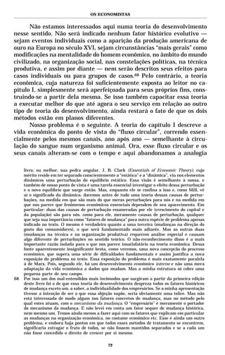 OS ECONOMISTAS


       Não estamos interessados aqui numa teoria do desenvolvimento
nesse sentido. Não será indicado nenhum fator histórico evolutivo —
sejam eventos individuais como a aparição da produção americana de
ouro na Europa no século XVI, sejam circunstâncias “mais gerais” como
modificações na mentalidade do homem econômico, no âmbito do mundo
civilizado, na organização social, nas constelações políticas, na técnica
produtiva, e assim por diante — nem serão descritos seus efeitos para
casos individuais ou para grupos de casos.68 Pelo contrário, a teoria
econômica, cuja natureza foi suficientemente exposta ao leitor no ca-
pítulo I, simplesmente será aperfeiçoada para seus próprios fins, cons-
truindo-se a partir dela mesma. Se isso também capacitar essa teoria
a executar melhor do que até agora o seu serviço em relação ao outro
tipo de teoria do desenvolvimento, ainda restará o fato de que os dois
métodos estão em planos diferentes.
       Nosso problema é o seguinte. A teoria do capítulo I descreve a
vida econômica do ponto de vista do “fluxo circular”, correndo essen-
cialmente pelos mesmos canais, ano após ano — semelhante à circu-
lação do sangue num organismo animal. Ora, esse fluxo circular e os
seus canais alteram-se com o tempo e aqui abandonamos a analogia

     livro, ou melhor, sua pedra angular. J. B. Clark (Essentials of Economic Theory), cujo
     mérito reside em ter separado conscientemente a “estática” e a “dinâmica”, viu nos elementos
     dinâmicos uma perturbação do equilíbrio estático. Essa visão é semelhante à nossa, e
     também de nosso ponto de vista é uma tarefa essencial investigar o efeito dessa perturbação
     e o novo equilíbrio que surge então. Mas, enquanto ele se confina a isso e, como Mill, vê
     aí o significado da dinâmica, daremos antes de tudo uma teoria dessas causas de pertur-
     bações, na medida em que são mais do que meras perturbações para nós e na medida em
     que nos parece que fenômenos econômicos essenciais dependem de seu aparecimento. Em
     particular: duas das causas de perturbação enumeradas por ele (crescimento do capital e
     da população) são para nós, como para ele, meramente causas de perturbação, qualquer
     que seja sua importância como “fatores de mudança” para outra espécie de problema apenas
     indicado no texto. O mesmo é verdadeiro quanto a uma terceira (mudanças na direção do
     gosto dos consumidores), o que será fundamentado mais adiante. Mas as outras duas
     (mudanças na técnica e na organização produtiva) requerem análise especial e causam
     algo diferente de perturbações no sentido teórico. O não-reconhecimento disso é a mais
     importante razão isolada para o que nos parece insatisfatório na teoria econômica. Dessa
     fonte aparentemente insignificante brota, como veremos, uma nova concepcão do processo
     econômico, que supera uma série de dificuldades fundamentais e assim justifica a nova
     exposição do problema no texto. Essa exposição do problema é mais exatamente paralela
     à de Marx. Pois, segundo ele, há um desenvolvimento econômico interno e não uma mera
     adaptação da vida econômica a dados que mudam. Mas a minha estrutura só cobre uma
     pequena parte de seu campo.
68   Por isso um dos mal-entendidos mais incômodos que surgiram a partir da primeira edição
     deste livro foi o de que essa teoria do desenvolvimento despreza todos os fatores históricos
     de mudança exceto um, a saber, a individualidade dos empresários. Se a minha apresentação
     tivesse a intenção de ser o que essa objeção supõe, seria obviamente uma tolice. Mas não
     está interessada de modo algum nos fatores concretos de mudança, mas no método pelo
     qual estes atuam, com o mecanismo da mudança. O “empresário” é meramente o portador
     do mecanismo da mudança. E não levei em conta um fator sequer de mudança histórica,
     nem mesmo um. Temos ainda menos a fazer aqui com os fatores que explicam em particular
     as mudanças na organização econômica, no costume econômico etc. Esse é ainda um outro
     problema, e embora haja pontos em que todos esses métodos de tratamento se encontrem,
     significaria estragar o fruto de todos, se não fossem mantidos separados e se a cada um
     não fosse concedido o direito de crescer por si mesmo.

                                               72
 