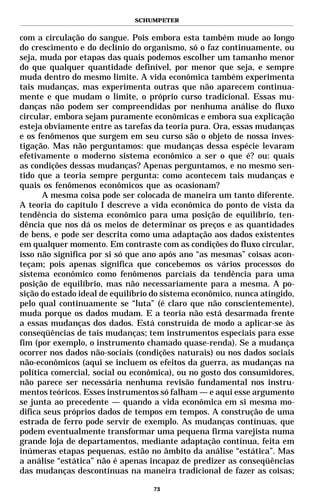 SCHUMPETER


com a circulação do sangue. Pois embora esta também mude ao longo
do crescimento e do declínio do organismo, só o faz continuamente, ou
seja, muda por etapas das quais podemos escolher um tamanho menor
do que qualquer quantidade definível, por menor que seja, e sempre
muda dentro do mesmo limite. A vida econômica também experimenta
tais mudanças, mas experimenta outras que não aparecem continua-
mente e que mudam o limite, o próprio curso tradicional. Essas mu-
danças não podem ser compreendidas por nenhuma análise do fluxo
circular, embora sejam puramente econômicas e embora sua explicação
esteja obviamente entre as tarefas da teoria pura. Ora, essas mudanças
e os fenômenos que surgem em seu curso são o objeto de nossa inves-
tigação. Mas não perguntamos: que mudanças dessa espécie levaram
efetivamente o moderno sistema econômico a ser o que é? ou: quais
as condições dessas mudanças? Apenas perguntamos, e no mesmo sen-
tido que a teoria sempre pergunta: como acontecem tais mudanças e
quais os fenômenos econômicos que as ocasionam?
       A mesma coisa pode ser colocada de maneira um tanto diferente.
A teoria do capítulo I descreve a vida econômica do ponto de vista da
tendência do sistema econômico para uma posição de equilíbrio, ten-
dência que nos dá os meios de determinar os preços e as quantidades
de bens, e pode ser descrita como uma adaptação aos dados existentes
em qualquer momento. Em contraste com as condições do fluxo circular,
isso não significa por si só que ano após ano “as mesmas” coisas acon-
teçam; pois apenas significa que concebemos os vários processos do
sistema econômico como fenômenos parciais da tendência para uma
posição de equilíbrio, mas não necessariamente para a mesma. A po-
sição do estado ideal de equilíbrio do sistema econômico, nunca atingido,
pelo qual continuamente se “luta” (é claro que não conscientemente),
muda porque os dados mudam. E a teoria não está desarmada frente
a essas mudanças dos dados. Está construída de modo a aplicar-se às
conseqüências de tais mudanças; tem instrumentos especiais para esse
fim (por exemplo, o instrumento chamado quase-renda). Se a mudança
ocorrer nos dados não-sociais (condições naturais) ou nos dados sociais
não-econômicos (aqui se incluem os efeitos da guerra, as mudanças na
política comercial, social ou econômica), ou no gosto dos consumidores,
não parece ser necessária nenhuma revisão fundamental nos instru-
mentos teóricos. Esses instrumentos só falham — e aqui esse argumento
se junta ao precedente — quando a vida econômica em si mesma mo-
difica seus próprios dados de tempos em tempos. A construção de uma
estrada de ferro pode servir de exemplo. As mudanças contínuas, que
podem eventualmente transformar uma pequena firma varejista numa
grande loja de departamentos, mediante adaptação contínua, feita em
inúmeras etapas pequenas, estão no âmbito da análise “estática”. Mas
a análise “estática” não é apenas incapaz de predizer as conseqüências
das mudanças descontínuas na maneira tradicional de fazer as coisas;

                                   73
 
