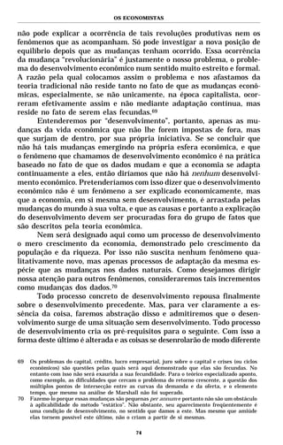 OS ECONOMISTAS


não pode explicar a ocorrência de tais revoluções produtivas nem os
fenômenos que as acompanham. Só pode investigar a nova posição de
equilíbrio depois que as mudanças tenham ocorrido. Essa ocorrência
da mudança “revolucionária” é justamente o nosso problema, o proble-
ma do desenvolvimento econômico num sentido muito estreito e formal.
A razão pela qual colocamos assim o problema e nos afastamos da
teoria tradicional não reside tanto no fato de que as mudanças econô-
micas, especialmente, se não unicamente, na época capitalista, ocor-
reram efetivamente assim e não mediante adaptação contínua, mas
reside no fato de serem elas fecundas.69
       Entenderemos por “desenvolvimento”, portanto, apenas as mu-
danças da vida econômica que não lhe forem impostas de fora, mas
que surjam de dentro, por sua própria iniciativa. Se se concluir que
não há tais mudanças emergindo na própria esfera econômica, e que
o fenômeno que chamamos de desenvolvimento econômico é na prática
baseado no fato de que os dados mudam e que a economia se adapta
continuamente a eles, então diríamos que não há nenhum desenvolvi-
mento econômico. Pretenderíamos com isso dizer que o desenvolvimento
econômico não é um fenômeno a ser explicado economicamente, mas
que a economia, em si mesma sem desenvolvimento, é arrastada pelas
mudanças do mundo à sua volta, e que as causas e portanto a explicação
do desenvolvimento devem ser procuradas fora do grupo de fatos que
são descritos pela teoria econômica.
       Nem será designado aqui como um processo de desenvolvimento
o mero crescimento da economia, demonstrado pelo crescimento da
população e da riqueza. Por isso não suscita nenhum fenômeno qua-
litativamente novo, mas apenas processos de adaptação da mesma es-
pécie que as mudanças nos dados naturais. Como desejamos dirigir
nossa atenção para outros fenômenos, consideraremos tais incrementos
como mudanças dos dados.70
       Todo processo concreto de desenvolvimento repousa finalmente
sobre o desenvolvimento precedente. Mas, para ver claramente a es-
sência da coisa, faremos abstração disso e admitiremos que o desen-
volvimento surge de uma situação sem desenvolvimento. Todo processo
de desenvolvimento cria os pré-requisitos para o seguinte. Com isso a
forma deste último é alterada e as coisas se desenrolarão de modo diferente

69   Os problemas do capital, crédito, lucro empresarial, juro sobre o capital e crises (ou ciclos
     econômicos) são questões pelas quais será aqui demonstrado que elas são fecundas. No
     entanto com isso não será exaurida a sua fecundidade. Para o teórico especializado aponto,
     como exemplo, as dificuldades que cercam o problema do retorno crescente, a questão dos
     múltiplos pontos de intersecção entre as curvas da demanda e da oferta, e o elemento
     tempo, que mesmo na análise de Marshall não foi superado.
70   Fazemo-lo porque essas mudanças são pequenas per annum e portanto não são um obstáculo
     à aplicabilidade do método “estático”. Não obstante, seu aparecimento freqüentemente é
     uma condição de desenvolvimento, no sentido que damos a este. Mas mesmo que amiúde
     elas tornem possível este último, não o criam a partir de si mesmas.

                                                74
 
