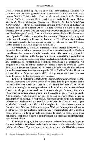 OS ECONOMISTAS


De fato, quando tinha apenas 25 anos, em 1908 portanto, Schumpeter
publicou sua primeira grande obra, A Natureza e a Essência da Eco-
nomia Política Teórica (Das Wesen und der Hauptinhalt der Theore-
tischen National Ökonomie), e, quatro anos mais tarde, sua célebre
Teoria do Desenvolvimento Econômico (Theorie der Wirtschaftlichen
Entwicklung) — obras que estabeleceram sua importância como teórico
de Economia. Ao completar 30 anos, ainda escreveu a história de sua
ciência: Épocas da História dos Métodos e Dogmas (Epochen der Dogmen
und Methodengeschichte). A essa evidente precocidade, o Professor Ar-
thur Spiethoff rendeu a seguinte homenagem: “Não se sabe o que é
mais notável, se o fato de que um homem de 25 e 27 anos tenha dado
forma aos próprios fundamentos de sua ciência ou se, aos 30 anos,
tenha escrito a história daquela disciplina”.2
      Ao completar 50 anos, Schumpeter já havia escrito dezessete livros,
inclusive duas novelas e centenas de artigos e ensaios científicos. Embora
trabalhasse 84 horas semanais, parecia insatisfeito com sua produção.
Achava que gastava muito tempo com aulas, seminários e conselhos a
estudantes e colegas, não conseguindo produzir o suficiente para completar
seu programa de contribuições à ciência econômica e à sociologia. No
conjunto de seus trabalhos destaca-se ainda o tratado sobre os Ciclos
Econômicos (Business Cycles, 1939), cujo subtítulo elucida sua relação
com o livro que comentaremos em seguida: “Uma Análise Teórica, Histórica
e Estatística do Processo Capitalista”. Foi a primeira obra que publicou
como Professor da Universidade de Harvard.
      Em 1942, publicou Capitalismo, Socialismo e Democracia (Capi-
talism, Socialism and Democracy), obra considerada por muitos como
um trabalho pessimista por concluir pelo inevitável triunfo do socia-
lismo e o conseqüente desaparecimento do capitalismo. A conclusão é
decorrente do processo analítico desenvolvido por Schumpeter, mas
não expressa, de maneira alguma, sua ideologia ou preferência pessoal.
Não obstante, vale acrescentar que as idéias de Karl Marx, a quem
Schumpeter admirava e respeitava, representaram uma das maiores
influências intelectuais em sua formação científica. Maior ainda que
a influência exercida por Marx, foi a inspiração na obra do economista
francês Léon Walras. Influenciado por Walras, Schumpeter adquiriu
o interesse pela formulação matemática e econométrica das questões
econômicas, além de optar pela concepção de modelos econômicos para
explicar a realidade e para a compreensão do processo de desenvolvi-
mento capitalista.
      Em vários artigos, Schumpeter traçou esboços biográficos de gran-
des economistas, reunidos mais tarde no volume Dez Grandes Econo-
mistas, de Marx a Keynes. Seu crescente interesse pela História levou-o

2   Joseph Schumpeter in Memorian. Seymeur, Harris, op. cit. p. 18.

                                            8
 