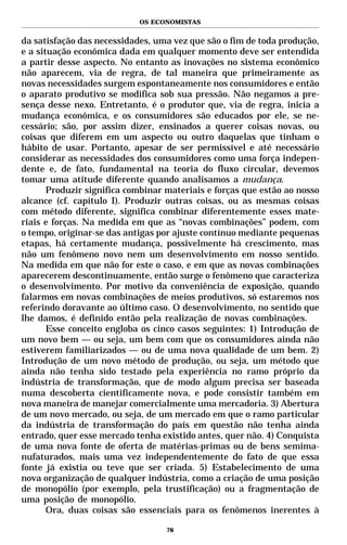 OS ECONOMISTAS


da satisfação das necessidades, uma vez que são o fim de toda produção,
e a situação econômica dada em qualquer momento deve ser entendida
a partir desse aspecto. No entanto as inovações no sistema econômico
não aparecem, via de regra, de tal maneira que primeiramente as
novas necessidades surgem espontaneamente nos consumidores e então
o aparato produtivo se modifica sob sua pressão. Não negamos a pre-
sença desse nexo. Entretanto, é o produtor que, via de regra, inicia a
mudança econômica, e os consumidores são educados por ele, se ne-
cessário; são, por assim dizer, ensinados a querer coisas novas, ou
coisas que diferem em um aspecto ou outro daquelas que tinham o
hábito de usar. Portanto, apesar de ser permissível e até necessário
considerar as necessidades dos consumidores como uma força indepen-
dente e, de fato, fundamental na teoria do fluxo circular, devemos
tomar uma atitude diferente quando analisamos a mudança.
       Produzir significa combinar materiais e forças que estão ao nosso
alcance (cf. capítulo I). Produzir outras coisas, ou as mesmas coisas
com método diferente, significa combinar diferentemente esses mate-
riais e forças. Na medida em que as “novas combinações” podem, com
o tempo, originar-se das antigas por ajuste contínuo mediante pequenas
etapas, há certamente mudança, possivelmente há crescimento, mas
não um fenômeno novo nem um desenvolvimento em nosso sentido.
Na medida em que não for este o caso, e em que as novas combinações
aparecerem descontinuamente, então surge o fenômeno que caracteriza
o desenvolvimento. Por motivo da conveniência de exposição, quando
falarmos em novas combinações de meios produtivos, só estaremos nos
referindo doravante ao último caso. O desenvolvimento, no sentido que
lhe damos, é definido então pela realização de novas combinações.
       Esse conceito engloba os cinco casos seguintes: 1) Introdução de
um novo bem — ou seja, um bem com que os consumidores ainda não
estiverem familiarizados — ou de uma nova qualidade de um bem. 2)
Introdução de um novo método de produção, ou seja, um método que
ainda não tenha sido testado pela experiência no ramo próprio da
indústria de transformação, que de modo algum precisa ser baseada
numa descoberta cientificamente nova, e pode consistir também em
nova maneira de manejar comercialmente uma mercadoria. 3) Abertura
de um novo mercado, ou seja, de um mercado em que o ramo particular
da indústria de transformação do país em questão não tenha ainda
entrado, quer esse mercado tenha existido antes, quer não. 4) Conquista
de uma nova fonte de oferta de matérias-primas ou de bens semima-
nufaturados, mais uma vez independentemente do fato de que essa
fonte já existia ou teve que ser criada. 5) Estabelecimento de uma
nova organização de qualquer indústria, como a criação de uma posição
de monopólio (por exemplo, pela trustificação) ou a fragmentação de
uma posição de monopólio.
       Ora, duas coisas são essenciais para os fenômenos inerentes à

                                   76
 