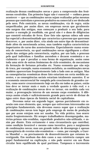SCHUMPETER


realização dessas combinações novas e para a compreensão dos fenô-
menos envolvidos. Em primeiro lugar não é essencial — embora possa
acontecer — que as combinações novas sejam realizadas pelas mesmas
pessoas que controlam o processo produtivo ou comercial a ser deslocado
pelo novo. Pelo contrário, as novas combinações, via de regra, estão
corporificadas, por assim dizer, em empresas novas que geralmente
não surgem das antigas, mas começam a produzir a seu lado; para
manter o exemplo já escolhido, em geral não é o dono de diligências
que constrói estradas de ferro. Esse fato não apenas coloca sob uma
luz especial a descontinuidade que caracteriza o processo que queremos
descrever, e, por assim dizer, cria ainda um outro tipo de descontinui-
dade além da mencionada acima, mas também explica características
importantes do curso dos acontecimentos. Especialmente numa econo-
mia de concorrência, na qual combinações novas signifiquem a elimi-
nação das antigas pela concorrência, explica, por um lado, o processo
pelo qual indivíduos e famílias ascendem e decaem econômica e so-
cialmente e que é peculiar a essa forma de organização, assim como
toda uma série de outros fenômenos do ciclo econômico, do mecanismo
da formação de fortunas privadas etc. Numa economia que não seja
de troca, por exemplo, numa economia socialista, as combinações novas
também apareceriam freqüentemente lado a lado com as antigas. Mas
as conseqüências econômicas desse fato estariam em certa medida au-
sentes, e as conseqüências sociais estariam totalmente ausentes. E se
a economia concorrencial for rompida pelo crescimento de grandes car-
téis, como ocorre crescentemente hoje em dia em todos os países, então
isso deve se tornar mais e mais a verdade quanto à vida real, e a
realização de combinações novas deve se tornar, em medida cada vez
maior, a preocupação interna de um mesmo corpo econômico. A dife-
rença assim criada é suficientemente grande para servir de divisor de
água entre duas épocas da história social do capitalismo.
       Devemos notar em segundo lugar, apenas parcialmente em co-
nexão com esse elemento, que, sempre que estivermos interessados em
princípios fundamentais, não devemos nunca supor que a realização
de combinações novas tem lugar pelo emprego de meios de produção
que por acaso estejam sem ser usados. Na vida prática, isso ocorre
muito freqüentemente. Há sempre trabalhadores desempregados, ma-
térias-primas não-vendidas, capacidade produtiva não-utilizada, e as-
sim por diante. Esta certamente é uma circunstância que contribui,
como condição favorável e mesmo como incentivo, para o surgimento
de combinações novas; mas um grande índice de desemprego é apenas
conseqüência de eventos não-econômicos — como, por exemplo, a Guer-
ra Mundial — ou precisamente do desenvolvimento que estamos in-
vestigando. Em nenhum dos dois casos a sua existência cumpre um
papel fundamental na explicação, e não pode ocorrer em um fluxo
circular bem equilibrado do qual partimos. Tampouco o incremento

                                  77
 
