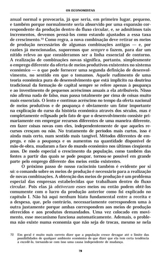 OS ECONOMISTAS


anual normal o provocaria, já que seria, em primeiro lugar, pequeno,
e também porque normalmente seria absorvido por uma expansão cor-
respondente da produção dentro do fluxo circular, e, se admitimos tais
incrementos, devemos pensá-los como estando ajustados a essa taxa
de crescimento.72 Como regra, a nova combinação deve retirar os meios
de produção necessários de algumas combinações antigas — e, por
razões já mencionadas, suporemos que sempre o fazem, para dar um
nítido relevo ao que consideramos ser a linha essencial de contorno.
A realização de combinações novas significa, portanto, simplesmente
o emprego diferente da oferta de meios produtivos existentes no sistema
econômico — o que pode fornecer uma segunda definição de desenvol-
vimento, no sentido em que o tomamos. Aquele rudimento de uma
teoria econômica pura do desenvolvimento que está implícito na doutrina
tradicional da formação de capital sempre se refere apenas à poupança
e ao investimento de pequenos acréscimos anuais a ela atribuíveis. Nisso
não afirma nada de falso, mas passa totalmente por cima de coisas muito
mais essenciais. O lento e contínuo acréscimo no tempo da oferta nacional
de meios produtivos e de poupança é obviamente um fator importante
na explicação do curso da história econômica através dos séculos, mas é
completamente eclipsado pelo fato de que o desenvolvimento consiste pri-
mariamente em empregar recursos diferentes de uma maneira diferente,
em fazer coisas novas com eles, independentemente de que aqueles re-
cursos cresçam ou não. No tratamento de períodos mais curtos, isso é
ainda mais certo, num sentido mais tangível. Métodos diferentes de em-
prego, e não a poupança e os aumentos na quantidade disponível de
mão-de-obra, mudaram a face do mundo econômico nos últimos cinqüenta
anos. De modo especial o crescimento da população, como também das
fontes a partir das quais se pode poupar, tornou-se possível em grande
parte pelo emprego diferente dos meios então existentes.
       O próximo passo de nosso raciocínio também é evidente por si
só: o comando sobre os meios de produção é necessário para a realização
de novas combinações. A obtenção dos meios de produção é um problema
especial das empresas estabelecidas que trabalham dentro do fluxo
circular. Pois elas já obtiveram esses meios ou então podem obtê-los
comumente com o lucro da produção anterior como foi explicado no
capítulo I. Não há aqui nenhum hiato fundamental entre a receita e
a despesa, que, pelo contrário, necessariamente correspondem uma à
outra justamente porque ambas correspondem aos meios de produção
oferecidos e aos produtos demandados. Uma vez colocado em movi-
mento, esse mecanismo funciona automaticamente. Ademais, o proble-
ma não existe numa economia que não seja de trocas, mesmo se nela

72   Em geral é muito mais correto dizer que a população cresce devagar até o limite das
     possibilidades de qualquer ambiente econômico do que dizer que ela tem certa tendência
     a excedê-lo, tornando-se com isso uma causa independente de mudança.

                                             78
 