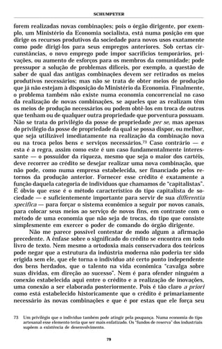 SCHUMPETER


forem realizadas novas combinações; pois o órgão dirigente, por exem-
plo, um Ministério da Economia socialista, está numa posição em que
dirige os recursos produtivos da sociedade para novos usos exatamente
como pode dirigi-los para seus empregos anteriores. Sob certas cir-
cunstâncias, o novo emprego pode impor sacrifícios temporários, pri-
vações, ou aumento de esforços para os membros da comunidade; pode
pressupor a solução de problemas difíceis, por exemplo, a questão de
saber de qual das antigas combinações devem ser retirados os meios
produtivos necessários; mas não se trata de obter meios de produção
que já não estejam à disposição do Ministério da Economia. Finalmente,
o problema também não existe numa economia concorrencial no caso
da realização de novas combinações, se aqueles que as realizam têm
os meios de produção necessários ou podem obtê-los em troca de outros
que tenham ou de qualquer outra propriedade que porventura possuam.
Não se trata do privilégio da posse de propriedade per se, mas apenas
do privilégio da posse de propriedade da qual se possa dispor, ou melhor,
que seja utilizável imediatamente na realização da combinação nova
ou na troca pelos bens e serviços necessários.73 Caso contrário — e
esta é a regra, assim como este é um caso fundamentalmente interes-
sante — o possuidor da riqueza, mesmo que seja o maior dos cartéis,
deve recorrer ao crédito se desejar realizar uma nova combinação, que
não pode, como numa empresa estabelecida, ser financiado pelos re-
tornos da produção anterior. Fornecer esse crédito é exatamente a
função daquela categoria de indivíduos que chamamos de “capitalistas”.
É óbvio que esse é o método característico do tipo capitalista de so-
ciedade — e suficientemente importante para servir de sua differentia
specifica — para forçar o sistema econômico a seguir por novos canais,
para colocar seus meios ao serviço de novos fins, em contraste com o
método de uma economia que não seja de trocas, do tipo que consiste
simplesmente em exercer o poder de comando do órgão dirigente.
      Não me parece possível contestar de modo algum a afirmação
precedente. A ênfase sobre o significado do crédito se encontra em todo
livro de texto. Nem mesmo a ortodoxia mais conservadora dos teóricos
pode negar que a estrutura da indústria moderna não poderia ter sido
erigida sem ele, que ele torna o indivíduo até certo ponto independente
dos bens herdados, que o talento na vida econômica “cavalga sobre
suas dívidas, em direção ao sucesso”. Nem é para ofender ninguém a
conexão estabelecida aqui entre o crédito e a realização de inovações,
uma conexão a ser elaborada posteriormente. Pois é tão claro a priori
como está estabelecido historicamente que o crédito é primariamente
necessário às novas combinações e que é por estas que ele força seu

73   Um privilégio que o indivíduo também pode atingir pela poupança. Numa economia do tipo
     artesanal esse elemento teria que ser mais enfatizado. Os “fundos de reserva” dos industriais
     supõem a existência de desenvolvimento.

                                                79
 