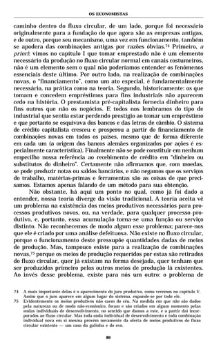 OS ECONOMISTAS


caminho dentro do fluxo circular, de um lado, porque foi necessário
originalmente para a fundação do que agora são as empresas antigas,
e de outro, porque seu mecanismo, uma vez em funcionamento, também
se apodera das combinações antigas por razões óbvias.74 Primeiro, a
priori: vimos no capítulo I que tomar emprestado não é um elemento
necessário da produção no fluxo circular normal em canais costumeiros,
não é um elemento sem o qual não poderíamos entender os fenômenos
essenciais deste último. Por outro lado, na realização de combinações
novas, o “financiamento”, como um ato especial, é fundamentalmente
necessário, na prática como na teoria. Segundo, historicamente: os que
tomam e concedem empréstimos para fins industriais não aparecem
cedo na história. O prestamista pré-capitalista fornecia dinheiro para
fins outros que não os negócios. E todos nos lembramos do tipo de
industrial que sentia estar perdendo prestígio ao tomar um empréstimo
e que portanto se esquivava dos bancos e das letras de câmbio. O sistema
de crédito capitalista cresceu e prosperou a partir do financiamento de
combinações novas em todos os países, mesmo que de forma diferente
em cada um (a origem dos bancos alemães organizados por ações é es-
pecialmente característica). Finalmente não se pode constituir em nenhum
empecilho nossa referência ao recebimento de crédito em “dinheiro ou
substitutos do dinheiro”. Certamente não afirmamos que, com moedas,
se pode produzir notas ou saldos bancários, e não negamos que os serviços
do trabalho, matérias-primas e ferramentas são as coisas de que preci-
samos. Estamos apenas falando de um método para sua obtenção.
      Não obstante, há aqui um ponto no qual, como já foi dado a
entender, nossa teoria diverge da visão tradicional. A teoria aceita vê
um problema na existência dos meios produtivos necessários para pro-
cessos produtivos novos, ou, na verdade, para qualquer processo pro-
dutivo, e, portanto, essa acumulação torna-se uma função ou serviço
distinto. Não reconhecemos de modo algum esse problema; parece-nos
que ele é criado por uma análise defeituosa. Não existe no fluxo circular,
porque o funcionamento deste pressupõe quantidades dadas de meios
de produção. Mas, tampouco existe para a realização de combinações
novas,75 porque os meios de produção requeridos por estas são retirados
do fluxo circular, quer já existam na forma desejada, quer tenham que
ser produzidos primeiro pelos outros meios de produção lá existentes.
Ao invés desse problema, existe para nós um outro: o problema de

74   A mais importante delas é o aparecimento do juro produtivo, como veremos no capítulo V.
     Assim que o juro aparece em algum lugar do sistema, expande-se por todo ele.
75   Evidentemente os meios produtivos não caem do céu. Na medida em que não são dados
     pela natureza ou de modo não-econômico, foram e são criados em algum momento pelas
     ondas individuais de desenvolvimento, no sentido que damos a este, e a partir daí incor-
     porados ao fluxo circular. Mas toda onda individual de desenvolvimento e toda combinação
     individual nova em si mesma provém novamente da oferta de meios produtivos do fluxo
     circular existente — um caso da galinha e do ovo.

                                              80
 