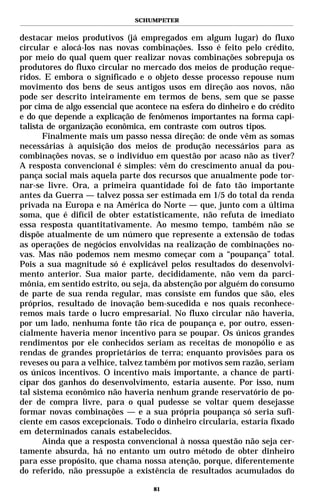 SCHUMPETER


destacar meios produtivos (já empregados em algum lugar) do fluxo
circular e alocá-los nas novas combinações. Isso é feito pelo crédito,
por meio do qual quem quer realizar novas combinações sobrepuja os
produtores do fluxo circular no mercado dos meios de produção reque-
ridos. E embora o significado e o objeto desse processo repouse num
movimento dos bens de seus antigos usos em direção aos novos, não
pode ser descrito inteiramente em termos de bens, sem que se passe
por cima de algo essencial que acontece na esfera do dinheiro e do crédito
e do que depende a explicação de fenômenos importantes na forma capi-
talista de organização econômica, em contraste com outros tipos.
       Finalmente mais um passo nessa direção: de onde vêm as somas
necessárias à aquisição dos meios de produção necessários para as
combinações novas, se o indivíduo em questão por acaso não as tiver?
A resposta convencional é simples: vêm do crescimento anual da pou-
pança social mais aquela parte dos recursos que anualmente pode tor-
nar-se livre. Ora, a primeira quantidade foi de fato tão importante
antes da Guerra — talvez possa ser estimada em 1/5 do total da renda
privada na Europa e na América do Norte — que, junto com a última
soma, que é difícil de obter estatisticamente, não refuta de imediato
essa resposta quantitativamente. Ao mesmo tempo, também não se
dispõe atualmente de um número que represente a extensão de todas
as operações de negócios envolvidas na realização de combinações no-
vas. Mas não podemos nem mesmo começar com a “poupança” total.
Pois a sua magnitude só é explicável pelos resultados do desenvolvi-
mento anterior. Sua maior parte, decididamente, não vem da parci-
mônia, em sentido estrito, ou seja, da abstenção por alguém do consumo
de parte de sua renda regular, mas consiste em fundos que são, eles
próprios, resultado de inovação bem-sucedida e nos quais reconhece-
remos mais tarde o lucro empresarial. No fluxo circular não haveria,
por um lado, nenhuma fonte tão rica de poupança e, por outro, essen-
cialmente haveria menor incentivo para se poupar. Os únicos grandes
rendimentos por ele conhecidos seriam as receitas de monopólio e as
rendas de grandes proprietários de terra; enquanto provisões para os
reveses ou para a velhice, talvez também por motivos sem razão, seriam
os únicos incentivos. O incentivo mais importante, a chance de parti-
cipar dos ganhos do desenvolvimento, estaria ausente. Por isso, num
tal sistema econômico não haveria nenhum grande reservatório de po-
der de compra livre, para o qual pudesse se voltar quem desejasse
formar novas combinações — e a sua própria poupança só seria sufi-
ciente em casos excepcionais. Todo o dinheiro circularia, estaria fixado
em determinados canais estabelecidos.
       Ainda que a resposta convencional à nossa questão não seja cer-
tamente absurda, há no entanto um outro método de obter dinheiro
para esse propósito, que chama nossa atenção, porque, diferentemente
do referido, não pressupõe a existência de resultados acumulados do

                                    81
 