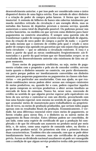 OS ECONOMISTAS


desenvolvimento anterior, e por isso pode ser considerado como o único
disponível dentro de uma lógica estrita. Esse método de obter dinheiro
é a criação de poder de compra pelos bancos. A forma que toma é
imaterial. A emissão de bilhetes de banco não cobertos totalmente por
moeda metálica retirada da circulação é um exemplo óbvio, mas os
métodos dos bancos de depósitos prestam o mesmo serviço, quando
aumentam a soma total do dispêndio possível. Ou podemos pensar nos
aceites bancários, na medida em que servem como dinheiro para fazer
pagamentos no comércio atacadista. É sempre uma questão não de
transformar o poder de compra que já existe em propriedade de alguém,
mas da criação de novo poder de compra a partir do nada — a partir
do nada mesmo que o contrato de crédito pelo qual é criado o novo
poder de compra seja apoiado em garantias que não sejam elas próprias
meio circulante — que se adiciona à circulação existente. E essa é a
fonte a partir da qual as novas combinações freqüentemente são fi-
nanciadas e a partir da qual teriam que ser financiadas sempre, se os
resultados do desenvolvimento anterior não existissem de fato em al-
gum momento.
      Esses meios de pagamento creditícios, ou seja, meios de paga-
mento criados com o propósito e pelo ato de conceder crédito, servem
tanto quanto o dinheiro sonante no comércio, em parte diretamente,
em parte porque podem ser imediatamente convertidos em dinheiro
sonante para pequenos pagamentos ou pagamentos às classes não-ban-
cárias — em particular aos assalariados. Com sua ajuda, os que rea-
lizam combinações novas podem obter acesso aos estoques existentes
de meios produtivos, ou, quando for o caso, podem capacitar àqueles
de quem compram os serviços produtivos a obter acesso imediato ao
mercado de bens de consumo. Nunca há, nesse nexo, concessão de
crédito no sentido de que alguém precise esperar pelo equivalente em
bens do seu serviço e contentar-se com um direito, preenchendo com
isso uma função especial; nem mesmo no sentido de que alguém tenha
que acumular meios de manutenção para trabalhadores ou proprietá-
rios de terra, ou meios de produção produzidos, que seriam todos pagos
apenas com os resultados finais da produção. Economicamente, é ver-
dade, há uma diferença essencial entre esses meios de pagamento, se
forem criados para novos fins, e o dinheiro ou os outros meios de
pagamento do fluxo circular. Estes últimos podem ser concebidos, de
um lado, como uma espécie de certificado de que a produção foi com-
pletada e de que foi efetuado um aumento no produto social por meio
dela, e, de outro, como uma espécie de comando sobre, ou direito a
parte desse produto social. Os primeiros não têm a primeira dessas
duas características. Também eles são comando, com que se pode obter
imediatamente bens de consumo, mas não certificados de produção
prévia. Acesso ao dividendo nacional usualmente só pode ser conseguido
com a condição de que algum serviço produtivo tenha sido previamente

                                  82
 