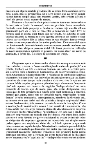 SCHUMPETER


prestado ou algum produto previamente vendido. Essa condição, nesse
caso, ainda não foi preenchida. Só o será depois que as novas combi-
nações forem completadas com sucesso. Assim, esse crédito afetará o
nível de preços nesse espaço de tempo.
       Portanto, o banqueiro não é primariamente tanto um intermediário
da mercadoria “poder de compra”, mas um produtor dessa mercadoria.
Contudo, como toda poupança e fundos de reserva hoje em dia afluem
geralmente para ele e nele se concentra a demanda de poder livre de
compra, quer já exista, quer tenha que ser criado, ele substitui os capi-
talistas privados ou tornou-se o seu agente; tornou-se ele mesmo o capi-
talista par excellence. Ele se coloca entre os que desejam formar combi-
nações novas e os possuidores dos meios produtivos. Ele é essencialmente
um fenômeno do desenvolvimento, embora apenas quando nenhuma au-
toridade central dirige o processo social. Ele torna possível a realização
de novas combinações, autoriza as pessoas, por assim dizer, em nome da
sociedade, a formá-las. É o éforo da economia de trocas.
                                   III

       Chegamos agora ao terceiro dos elementos com que a nossa aná-
lise trabalha, a saber, a “nova combinação de meios de produção” e o
crédito. Embora os três elementos formem um todo, o terceiro pode
ser descrito como o fenômeno fundamental do desenvolvimento econô-
mico. Chamamos “empreendimento” à realização de combinações novas;
chamamos “empresários” aos indivíduos cuja função é realizá-las. Esses
conceitos são a um tempo mais amplos e mais restritos do que no uso
comum. Mais amplos porque em primeiro lugar chamamos “empresá-
rios” não apenas aos homens de negócios “independentes” em uma
economia de trocas, que de modo geral são assim designados, mas
todos que de fato preenchem a função pela qual definimos o conceito,
mesmo que sejam, como está se tornando regra, empregados “depen-
dentes” de uma companhia, como gerentes, membros da diretoria etc.,
ou mesmo se o seu poder real de cumprir a função empresarial tiver
outros fundamentos, tais como o controle da maioria das ações. Como
a realização de combinações novas é que constitui o empresário, não
é necessário que ele esteja permanentemente vinculado a uma empresa
individual; muitos “financistas”, “promotores” etc. não são e ainda po-
dem ser empresários no sentido que lhe damos. Por outro lado, nosso
conceito é mais restrito do que o tradicional ao deixar de incluir todos
os dirigentes de empresas, gerentes ou industriais que simplesmente
podem operar um negócio estabelecido, incluindo apenas os que real-
mente executam aquela função. Não obstante, sustento que a definição
acima não faz mais do que formular com maior precisão o que a doutrina
tradicional realmente pretende transmitir. Em primeiro lugar nossa
definição concorda com a comum, no ponto fundamental da distinção
entre “empresários” e “capitalistas” — independentemente de os últimos

                                    83
 