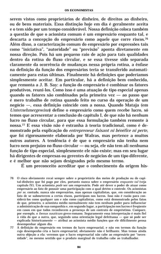 OS ECONOMISTAS


serem vistos como proprietários de dinheiro, de direitos ao dinheiro,
ou de bens materiais. Essa distinção hoje em dia é geralmente aceita
e o tem sido por um tempo considerável. Nossa definição coloca também
a questão de que o acionista comum é um empresário enquanto tal, e
descarta a concepção do empresário como aquele que corre riscos.76
Além disso, a caracterização comum do empresário por expressões tais
como “iniciativa”, “autoridade” ou “previsão” aponta diretamente em
nossa direção. Pois há um pequeno raio de ação para tais qualidades
dentro da rotina do fluxo circular, e se essa tivesse sido separada
claramente da ocorrência de mudanças nessa própria rotina, a ênfase
na definição da função dos empresários teria se transferido automati-
camente para estas últimas. Finalmente há definições que poderíamos
simplesmente aceitar. Em particular, há a definição bem conhecida,
que remonta a J. B. Say: a função do empresário é combinar os fatores
produtivos, reuni-los. Como isso é uma atuação de tipo especial apenas
quando os fatores são combinados pela primeira vez — ao passo que
é mero trabalho de rotina quando feito no curso da operação de um
negócio —, essa definição coincide com a nossa. Quando Mataja (em
Unternehmergewinn) define o empresário como quem recebe lucro, só
temos que acrescentar a conclusão do capítulo I, de que não há nenhum
lucro no fluxo circular, para que essa formulação também remonte à
nossa.77 E essa visão não é estranha à teoria tradicional, como é de-
monstrado pela explicação do entrepreneur faisant ni bénéfice ni perte,
que foi rigorosamente elaborada por Walras, mas pertence a muitos
outros autores. A tendência é de que o empresário não tenha nem
lucro nem prejuízo no fluxo circular — ou seja, ele não tem ali nenhuma
função de tipo especial, simplesmente ele não existe; mas em seu lugar
há dirigentes de empresas ou gerentes de negócios de um tipo diferente,
e é melhor que não sejam designados pelo mesmo termo.
      É um preconceito acreditar que o conhecimento da origem his-

76   O risco obviamente recai sempre sobre o proprietário dos meios de produção ou do capi-
     tal-dinheiro que foi pago por eles, portanto nunca sobre o empresário enquanto tal (veja
     capítulo IV). Um acionista pode ser um empresário. Pode até dever o poder de atuar como
     empresário ao fato de possuir uma participação com a qual detém o controle. Os acionistas
     per se, contudo, nunca são empresários, mas apenas capitalistas, que, em consideração ao
     fato de se submeterem a certos riscos, participam nos lucros. Isso não é razão para con-
     siderá-los como qualquer um e não como capitalistas, como está demonstrado pelos fatos
     de que, primeiro, o acionista médio normalmente não tem nenhum poder para influenciar
     a administração de sua companhia e, em segundo lugar, a participação nos lucros é freqüente
     em casos em que todos reconhecem a presença de um contrato de empréstimo. Compare,
     por exemplo, o foenus nauticum greco-romano. Seguramente essa interpretação é mais fiel
     à vida do que a outra, que, seguindo uma orientação legal defeituosa — que só pode ser
     explicada historicamente — atribui ao acionista médio funções que ele dificilmente pensa
     desempenhar algum dia.
77   A definição do empresário em termos do lucro empresarial, e não em termos da função
     cujo desempenho cria o lucro empresarial, obviamente não é brilhante. Mas temos ainda
     outra objeção a ela: veremos que o lucro empresarial não cabe ao empresário por “neces-
     sidade”, no mesmo sentido que o produto marginal do trabalho cabe ao trabalhador.

                                               84
 