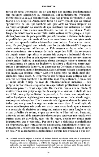 SCHUMPETER


tórica de uma instituição ou de um tipo nos mostra imediatamente
sua natureza sociológica ou econômica. Tal conhecimento freqüente-
mente nos leva à sua compreensão, mas não produz diretamente uma
teoria a seu respeito. Ainda mais falsa é a convicção de que as formas
“primitivas” de um tipo também são ipso facto as “mais simples” ou
as “mais originais” no sentido de que mostram sua natureza de modo
mais puro e com menos complicações do que as posteriores. Muito
freqüentemente ocorre o contrário, entre outras razões porque a espe-
cialização crescente pode permitir que sobressaiam nitidamente funções
e qualidades que são mais difíceis de reconhecer em condições mais
primitivas, quando estão misturadas com outras. Assim é em nosso
caso. Na posição geral do chefe de uma horda primitiva é difícil separar
o elemento empresarial dos outros. Pela mesma razão, a maior parte
dos economistas, até o tempo do mais moço dos Mill, não conseguiu
distinguir entre capitalista e empresário porque o industrial de cem
anos atrás era ambas as coisas; e certamente o curso dos acontecimentos
desde então facilitou a realização dessa distinção, como o sistema de
arrendamento de terras na Inglaterra facilitou a distinção entre agri-
cultor e proprietário da terra, ao passo que no Continente essa distinção
ainda é ocasionalmente desprezada, especialmente no caso do camponês
que lavra sua própria terra.78 Mas em nosso caso há ainda mais difi-
culdades como essas. O empresário dos tempos mais antigos não só
era, via de regra, também o capitalista, mas freqüentemente era ainda
— como ainda é hoje no caso de estabelecimentos menores — seu
próprio perito técnico, enquanto um especialista profissional não fosse
chamado para os casos especiais. Da mesma forma era (e ainda é)
muitas vezes seu próprio agente de compras e vendas, o chefe de seu
escritório, seu próprio diretor de pessoal, e, às vezes, seu próprio con-
sultor legal para negócios gerais, mesmo que, na verdade, via de regra,
empregasse advogados. E era executando algumas dessas funções ou
todas que ele preenchia regularmente os seus dias. A realização de
novas combinações não pode ser mais uma vocação do que a tomada
e a execução de decisões estratégicas, embora seja essa função, e não
o seu trabalho de rotina, o que caracteriza o líder militar. Portanto,
a função essencial do empresário deve sempre aparecer misturada com
outros tipos de atividade, que, via de regra, devem ser muito mais
importantes que o essencial. Por isso é que a definição marshalliana
do empresário, que trata a função empresarial simplesmente como “ad-
ministração”, no sentido mais amplo, atrai naturalmente a maior parte
de nós. Não a aceitamos simplesmente porque não ressalta o que con-

78   Só esse desprezo explica a atitude de muitos teóricos socialistas para com a propriedade
     camponesa. Pois a pequenez da propriedade individual só faz diferença para o pequeno-
     burguês, não para o socialista. O critério do emprego de trabalho que não seja o do pro-
     prietário e de sua família só é economicamente relevante do ponto de vista de uma espécie
     de teoria da exploração que praticamente não é mais sustentável.

                                              85
 