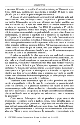 SCHUMPETER


a escrever História da Análise Econômica (History of Economic Ana-
lysis, 1954) que, infelizmente, não chegou a concluir. O livro foi com-
pletado por sua viúva e publicado postumamente.
       A Teoria do Desenvolvimento Econômico foi publicado pela pri-
meira vez em 1911, em língua alemã. No prefácio à primeira edição
em inglês, Schumpeter adverte que algumas das idéias contidas no
livro datam de 1907 e que, em 1909, todas as teorias desenvolvidas
na obra já estavam formuladas. Em 1926, já esgotada a 1ª edição,
Schumpeter aquiesceu numa nova edição, também em alemão. Essa
edição resultou numa revisão em profundidade, na qual, além de outras
modificações, foi omitido o capítulo VII e reescritos os capítulos II e
VI. O próprio Schumpeter afirmou que a Teoria do Desenvolvimento
Econômico, em seu método e objetivo, é “francamente teórico”. Esclarece
ainda que quando escrevera o livro pensava diferente sobre a relação
entre pesquisa prática e pesquisa teórica. Afirma sua convicção de que
“nossa ciência, mais do que as outras, não pode dispensar esse senso
comum refinado que chamamos ‘teoria’ e que nos dá instrumentos para
analisar os fatos e os problemas práticos”.
       O primeiro capítulo da obra apresenta um modelo de economia
estacionário, fundamentado num fluxo circular da vida econômica. As-
sim, toda a atividade econômica se apresenta de maneira idêntica em
sua essência, repetindo-se continuamente. Mas esse modelo contrasta
com a estrutura dinâmica que Schumpeter apresenta no capítulo II,
intitulado “O Fenômeno Fundamental do Desenvolvimento Econômico”,
onde aparece a figura central do empresário inovador — agente eco-
nômico que traz novos produtos para o mercado por meio de combi-
nações mais eficientes dos fatores de produção, ou pela aplicação prática
de alguma invenção ou inovação tecnológica.
       “Nenhum outro economista, que eu saiba, percebeu tão clara-
mente a importância crítica da taxa de crescimento na produção total.
Como ele afirmou, se a produção aumentar no futuro ao nível que
aumentou no passado, todos os sonhos dos reformadores sociais poderão
dar certo. Entretanto, se a política se dirigir à redistribuição imediata,
não se realizarão nem os desígnios dos reformistas, nem o aumento
da produção”.3
       Como vemos, Schumpeter não só percebeu o papel central do
crescimento econômico para a justiça social, como advertiu para os
perigos da redistribuição prematura. (Opiniões sem dúvida relevantes
para o debate econômico do Brasil contemporâneo.) Sem dúvida, Schum-
peter distinguiu claramente a diferença entre crescimento e desenvol-
vimento: “Nem o mero crescimento da economia, representado pelo

3   SMITHIES, Arthur. Schumpeter e Keynes. In: Harris, op. cit. p. 295.

                                            9
 