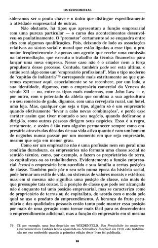 OS ECONOMISTAS


sideramos ser o ponto chave e o único que distingue especificamente
a atividade empresarial de outras.
       Não obstante, há tipos que apresentam a função empresarial
com uma pureza particular — o curso dos acontecimentos desenvol-
veu-os paulatinamente. O “promotor” certamente só se enquadra entre
eles com algumas qualificações. Pois, deixando de lado as associações
relativas ao status social e moral que estão ligadas a esse tipo, o pro-
motor freqüentemente é apenas um agente que recebe uma comissão
na intermediação, que executa o trabalho da técnica financeira para
lançar uma nova empresa. Nesse caso não é o criador nem a força
propulsora desse processo. Contudo, também pode ser esta última, e
então será algo como um “empresário profissional”. Mas o tipo moderno
de “capitão de indústria”79 corresponde mais estritamente ao que que-
remos expressar aqui, especialmente se se reconhece, por um lado, a
sua identidade, digamos, com o empresário comercial da Veneza do
século XII — ou, entre os tipos mais modernos, com John Law — e,
por outro, com o potentado da aldeia que combina a sua agricultura
e o seu comércio de gado, digamos, com uma cervejaria rural, um hotel,
uma loja. Mas, qualquer que seja o tipo, alguém só é um empresário
quando efetivamente “levar a cabo novas combinações”, e perde esse
caráter assim que tiver montado o seu negócio, quando dedicar-se a
dirigi-lo, como outras pessoas dirigem seus negócios. Essa é a regra,
certamente, e assim é tão raro alguém permanecer sempre como em-
presário através das décadas de sua vida ativa quanto é raro um homem
de negócios nunca passar por um momento em que seja empresário,
mesmo que seja em menor grau.
       Como ser um empresário não é uma profissão nem em geral uma
condição duradoura, os empresários não formam uma classe social no
sentido técnico, como, por exemplo, o fazem os proprietários de terra,
os capitalistas ou os trabalhadores. Evidentemente a função empresa-
rial levará o empresário bem-sucedido e sua família a certas posições
de classe. Também pode pôr o seu selo numa época da história social,
pode formar um estilo de vida, ou sistemas de valores morais e estéticos;
mas em si mesma não significa uma posição de classe, não mais do
que pressupõe tais coisas. E a posição de classe que pode ser alcançada
não é enquanto tal uma posição empresarial, mas se caracteriza como
de proprietário de terras ou de capitalista, de acordo com o modo pelo
qual se usa o produto do empreendimento. A herança do fruto pecu-
niário e das qualidades pessoais então tanto pode manter essa posição
por mais de uma geração como tornar mais fácil para os descendentes
o empreendimento adicional, mas a função do empresário em si mesma

79   Cf. por exemplo, uma boa descrição em WIEDENFELD. Das Persönliche im modernen
     Unternehmertum. Embora tenha aparecido no Schmollers Jahrbuch em 1910, este trabalho
     não me era conhecido quando a primeira edição deste livro foi publicada.

                                            86
 