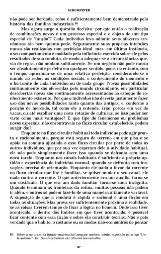 SCHUMPETER


não pode ser herdada, como é suficientemente bem demonstrado pela
história das famílias industriais.80
       Mas agora surge a questão decisiva: por que então a realização
de combinações novas é um processo especial e o objeto de um tipo
especial de “função”? Cada indivíduo leva adiante seus afazeres eco-
nômicos tão bem quanto pode. Seguramente suas próprias intenções
nunca são realizadas com perfeição ideal, mas, em última instância,
o seu comportamento é moldado pela influência exercida sobre ele pelos
resultados de sua conduta, de modo a adequar-se a circunstâncias que,
via de regra, não mudam subitamente. Se um negócio não pode nunca
ser absolutamente perfeito em qualquer sentido, pode, no entanto, com
o tempo, aproximar-se de uma relativa perfeição, considerando-se o
mundo ao redor, as condições sociais, o conhecimento do momento e
o horizonte de cada indivíduo ou de cada grupo. Novas possibilidades
continuamente são oferecidas pelo mundo circundante, em particular
descobertas novas são continuamente acrescentadas ao estoque de co-
nhecimento existente. Por que o indivíduo não deveria justamente fazer
uso das novas possibilidades tanto quanto das antigas, e, conforme a
posição de mercado, tal como ele a entende, criar porcos em vez de
vacas, ou até escolher uma nova rotação de culturas, se isso puder ser
visto como mais vantajoso? E que tipo de fenômenos ou problemas
novos especiais, não encontráveis no fluxo circular estabelecido, podem
surgir daí?
       Enquanto no fluxo circular habitual todo indivíduo pode agir pron-
ta e racionalmente, porque está seguro do terreno em que pisa e se
apóia na conduta ajustada a esse fluxo circular por parte de todos os
outros indivíduos, que por sua vez esperam dele a atividade habitual,
ele não pode simplesmente fazer isso quando se defronta com uma
nova tarefa. Enquanto nos canais habituais é suficiente a própria ap-
tidão e experiência do indivíduo normal, quando se defronta com ino-
vações, precisa de orientação. Enquanto ele nada a favor da corrente
no fluxo circular que lhe é familiar, se quiser mudar o seu canal, ele
nada contra a corrente. O que anteriormente era um auxílio, torna-se
um obstáculo. O que era um dado familiar torna-se uma incógnita.
Quando terminam as fronteiras da rotina, muitas pessoas não podem
ir além, e outros só podem fazê-lo de uma maneira altamente variável.
A suposição de que a conduta é rápida e racional é uma ficção em
todas as situações. Mas prova ser suficientemente próxima à realidade,
se as coisas tiverem tempo de fixar a lógica no homem. Onde isso tiver
acontecido, e dentro dos limites em que tiver acontecido, é possível
ficar contente com essa ficção e sobre ela construir teorias. Não é pois
verdade que o hábito, o costume ou os modos não-econômicos de pensar

80   Sobre a natureza da função empresarial compare também minha exposição no artigo “Un-
     ternehmer”. In: Handwörterbuch der Staatswissenschaften.

                                            87
 