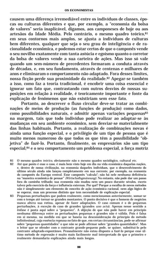 OS ECONOMISTAS


causem uma diferença irremediável entre os indivíduos de classes, épo-
cas ou culturas diferentes e que, por exemplo, a “economia da bolsa
de valores” seria inaplicável, digamos, aos camponeses de hoje ou aos
artesãos da Idade Média. Pelo contrário, o mesmo quadro teórico,81
em seus contornos mais amplos, se ajusta a indivíduos de culturas
bem diferentes, qualquer que seja o seu grau de inteligência e de ra-
cionalidade econômica, e podemos estar certos de que o camponês vende
o seu novilho exatamente com tanta astúcia e egoísmo quanto o corretor
da bolsa de valores vende a sua carteira de ações. Mas isso só vale
quando um sem-número de precedentes formaram a conduta através
de décadas, e, em seu fundamento, através de centenas e milhares de
anos e eliminaram o comportamento não-adaptado. Fora desses limites,
nossa ficção perde sua proximidade da realidade.82 Apegar-se também
a isso, como faz a teoria tradicional, é encobrir uma coisa essencial e
ignorar um fato que, contrastando com outros desvios de nossas su-
posições em relação à realidade, é teoricamente importante e fonte da
explicação de fenômenos que não existiriam sem esse fato.
      Portanto, ao descrever o fluxo circular deve-se tratar as combi-
nações de meios de produção (as funções de produção) como dados,
como possibilidades naturais, e admitir apenas variações pequenas83
na margem, tais que todo indivíduo pode realizar ao adaptar-se às
mudanças em seu ambiente econômico, sem desviar-se materialmente
das linhas habituais. Portanto, a realização de combinações novas é
ainda uma função especial, e o privilégio de um tipo de pessoa que é
muito menos numeroso do que todos os que têm a possibilidade “ob-
jetiva” de fazê-lo. Portanto, finalmente, os empresários são um tipo
especial,84 e o seu comportamento um problema especial, a força motriz

81   O mesmo quadro teórico, obviamente não o mesmo quadro sociológico, cultural etc.
82   Até que ponto é esse o caso, é mais bem visto hoje em dia na vida econômica daquelas nações,
     e, dentro de nossa civilização, na economia daqueles indivíduos, que o desenvolvimento do
     último século ainda não lançou completamente em sua corrente, por exemplo, na economia
     do camponês da Europa central. Esse camponês “calcula”; não há nele nenhuma deficiência
     na “maneira econômica de pensar” (Wirtschaftsgesinnung). No entanto, não pode dar um passo
     fora do caminho trilhado; sua economia não mudou nem um pouco durante séculos, exceto
     talvez pelo exercício da força e influência externas. Por quê? Porque a escolha de novos métodos
     não é simplesmente um elemento do conceito de ação econômica racional, nem algo lógico de
     se esperar, mas um processo distinto que tem necessidade de explicação especial.
83   Pequenas perturbações que podem realmente, como mencionamos anteriormente, somar-se
     com o tempo até tornar-se grandes montantes. O ponto decisivo é que o homem de negócios
     nunca altera sua rotina, apesar de fazer adaptações. O caso comum é o de pequenas
     perturbações, à exceção do caso de grandes (grandes uno actu). Apenas nesse sentido a
     ênfase é posta aqui sobre a “pequenez”. A objeção de que não pode haver em princípio
     nenhuma diferença entre as perturbações pequenas e grandes não é válida. Pois é falsa
     em si mesma, na medida em que se baseia na desconsideração do princípio do método
     infinitesimal, cuja essência repousa no fato de que, em certas circunstâncias, pode-se afirmar
     sobre “pequenas quantidades” o que não se pode afirmar sobre “grandes quantidades”. Mas
     o leitor que se ofender com o contraste grande-pequeno pode, se quiser, substituí-lo pelo
     contraste adaptado-espontâneo. Pessoalmente não estou disposto a fazê-lo porque esse úl-
     timo método de expressão é muito mais facilmente mal interpretado do que o primeiro e
     realmente demandaria explicações ainda mais longas.

                                                 88
 