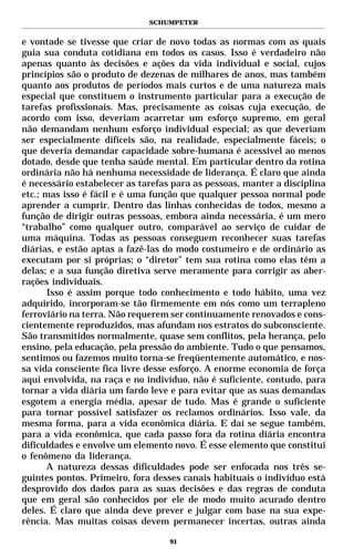 SCHUMPETER


e vontade se tivesse que criar de novo todas as normas com as quais
guia sua conduta cotidiana em todos os casos. Isso é verdadeiro não
apenas quanto às decisões e ações da vida individual e social, cujos
princípios são o produto de dezenas de milhares de anos, mas também
quanto aos produtos de períodos mais curtos e de uma natureza mais
especial que constituem o instrumento particular para a execução de
tarefas profissionais. Mas, precisamente as coisas cuja execução, de
acordo com isso, deveriam acarretar um esforço supremo, em geral
não demandam nenhum esforço individual especial; as que deveriam
ser especialmente difíceis são, na realidade, especialmente fáceis; o
que deveria demandar capacidade sobre-humana é acessível ao menos
dotado, desde que tenha saúde mental. Em particular dentro da rotina
ordinária não há nenhuma necessidade de liderança. É claro que ainda
é necessário estabelecer as tarefas para as pessoas, manter a disciplina
etc.; mas isso é fácil e é uma função que qualquer pessoa normal pode
aprender a cumprir. Dentro das linhas conhecidas de todos, mesmo a
função de dirigir outras pessoas, embora ainda necessária, é um mero
“trabalho” como qualquer outro, comparável ao serviço de cuidar de
uma máquina. Todas as pessoas conseguem reconhecer suas tarefas
diárias, e estão aptas a fazê-las do modo costumeiro e de ordinário as
executam por si próprias; o “diretor” tem sua rotina como elas têm a
delas; e a sua função diretiva serve meramente para corrigir as aber-
rações individuais.
      Isso é assim porque todo conhecimento e todo hábito, uma vez
adquirido, incorporam-se tão firmemente em nós como um terrapleno
ferroviário na terra. Não requerem ser continuamente renovados e cons-
cientemente reproduzidos, mas afundam nos estratos do subconsciente.
São transmitidos normalmente, quase sem conflitos, pela herança, pelo
ensino, pela educação, pela pressão do ambiente. Tudo o que pensamos,
sentimos ou fazemos muito torna-se freqüentemente automático, e nos-
sa vida consciente fica livre desse esforço. A enorme economia de força
aqui envolvida, na raça e no indivíduo, não é suficiente, contudo, para
tornar a vida diária um fardo leve e para evitar que as suas demandas
esgotem a energia média, apesar de tudo. Mas é grande o suficiente
para tornar possível satisfazer os reclamos ordinários. Isso vale, da
mesma forma, para a vida econômica diária. E daí se segue também,
para a vida econômica, que cada passo fora da rotina diária encontra
dificuldades e envolve um elemento novo. É esse elemento que constitui
o fenômeno da liderança.
      A natureza dessas dificuldades pode ser enfocada nos três se-
guintes pontos. Primeiro, fora desses canais habituais o indivíduo está
desprovido dos dados para as suas decisões e das regras de conduta
que em geral são conhecidos por ele de modo muito acurado dentro
deles. É claro que ainda deve prever e julgar com base na sua expe-
rência. Mas muitas coisas devem permanecer incertas, outras ainda

                                   91
 