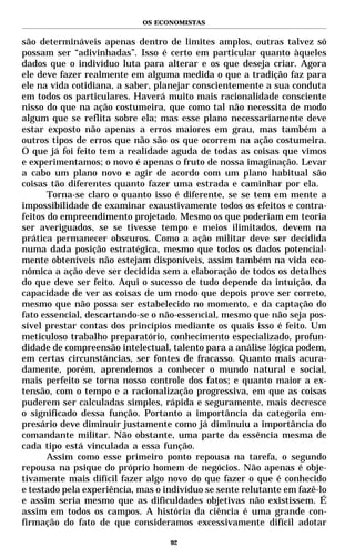 OS ECONOMISTAS


são determináveis apenas dentro de limites amplos, outras talvez só
possam ser “adivinhadas”. Isso é certo em particular quanto àqueles
dados que o indivíduo luta para alterar e os que deseja criar. Agora
ele deve fazer realmente em alguma medida o que a tradição faz para
ele na vida cotidiana, a saber, planejar conscientemente a sua conduta
em todos os particulares. Haverá muito mais racionalidade consciente
nisso do que na ação costumeira, que como tal não necessita de modo
algum que se reflita sobre ela; mas esse plano necessariamente deve
estar exposto não apenas a erros maiores em grau, mas também a
outros tipos de erros que não são os que ocorrem na ação costumeira.
O que já foi feito tem a realidade aguda de todas as coisas que vimos
e experimentamos; o novo é apenas o fruto de nossa imaginação. Levar
a cabo um plano novo e agir de acordo com um plano habitual são
coisas tão diferentes quanto fazer uma estrada e caminhar por ela.
       Torna-se claro o quanto isso é diferente, se se tem em mente a
impossibilidade de examinar exaustivamente todos os efeitos e contra-
feitos do empreendimento projetado. Mesmo os que poderiam em teoria
ser averiguados, se se tivesse tempo e meios ilimitados, devem na
prática permanecer obscuros. Como a ação militar deve ser decidida
numa dada posição estratégica, mesmo que todos os dados potencial-
mente obteníveis não estejam disponíveis, assim também na vida eco-
nômica a ação deve ser decidida sem a elaboração de todos os detalhes
do que deve ser feito. Aqui o sucesso de tudo depende da intuição, da
capacidade de ver as coisas de um modo que depois prove ser correto,
mesmo que não possa ser estabelecido no momento, e da captação do
fato essencial, descartando-se o não-essencial, mesmo que não seja pos-
sível prestar contas dos princípios mediante os quais isso é feito. Um
meticuloso trabalho preparatório, conhecimento especializado, profun-
didade de compreensão intelectual, talento para a análise lógica podem,
em certas circunstâncias, ser fontes de fracasso. Quanto mais acura-
damente, porém, aprendemos a conhecer o mundo natural e social,
mais perfeito se torna nosso controle dos fatos; e quanto maior a ex-
tensão, com o tempo e a racionalização progressiva, em que as coisas
puderem ser calculadas simples, rápida e seguramente, mais decresce
o significado dessa função. Portanto a importância da categoria em-
presário deve diminuir justamente como já diminuiu a importância do
comandante militar. Não obstante, uma parte da essência mesma de
cada tipo está vinculada a essa função.
       Assim como esse primeiro ponto repousa na tarefa, o segundo
repousa na psique do próprio homem de negócios. Não apenas é obje-
tivamente mais difícil fazer algo novo do que fazer o que é conhecido
e testado pela experiência, mas o indivíduo se sente relutante em fazê-lo
e assim seria mesmo que as dificuldades objetivas não existissem. É
assim em todos os campos. A história da ciência é uma grande con-
firmação do fato de que consideramos excessivamente difícil adotar

                                   92
 