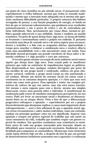 SCHUMPETER


um ponto de vista científico ou um método novos. O pensamento volta
repetidamente à trilha habitual, mesmo que tenha se tornado inade-
quada e mesmo que a inovação mais adequada em si mesma não apre-
sente nenhuma dificuldade particular. A própria natureza dos hábitos
arraigados de pensar, a sua função poupadora de energia, se funda no
fato de que se tornaram subconscientes, que produzem seus resultados
automaticamente e são à prova de crítica e até de contradição por
fatos individuais. Mas, precisamente por causa disso, tornam-se gri-
lhões quando sobrevivem à sua utilidade. Assim é também no mundo
econômico. No peito de quem deseja fazer algo novo, as forças do hábito
se levantam e testemunham contra o projeto em embrião. É portanto
necessário uma força de vontade nova e de outra espécie para arrancar,
dentre o trabalho e a lida com as ocupações diárias, oportunidade e
tempo para conceber e elaborar a combinação nova e resolver olhá-la
como uma possibilidade real e não meramente como um sonho. Essa
liberdade mental pressupõe um grande excedente de força sobre a de-
manda cotidiana e é algo peculiar e raro por natureza.
      O terceiro ponto consiste na reação do meio ambiente social contra
aquele que deseja fazer algo novo. Essa reação pode se manifestar
primeiro que tudo na existência de impedimentos legais ou políticos.
Mas desprezando-se isso, qualquer conduta divergente por parte de
um membro de um grupo social é condenada, embora em grau alta-
mente variável, conforme o grupo social esteja ou não acostumado a
tal conduta. Mesmo um desvio do costume social em coisas como a
vestimenta ou os costumes desperta oposição, e é claro que essa será
maior nos casos mais graves. Essa oposição é maior nos estágios pri-
mitivos da cultura do que nos outros, mas não está nunca ausente.
Até mesmo o mero espanto para com o desvio, mesmo sua simples
observação, exerce uma pressão sobre o indivíduo. A manifestação da
condenação pode trazer de imediato conseqüências perceptíveis em seu
rastro. Pode até levar ao ostracismo social e finalmente ao distancia-
mento físico ou ao ataque direto. Nem o fato de que a diferenciação
progressiva enfraquece a oposição — especialmente por ser o próprio
desenvolvimento que desejamos explicar a causa mais importante desse
enfraquecimento — nem o fato adicional de que a oposição social age,
em certas circunstâncias e sobre muitos indivíduos, como um estímulo,
mudam em princípio qualquer coisa em seu significado. Superar essa
oposição é sempre um gênero especial de trabalho que não existe no
curso costumeiro da vida, trabalho que também requer um gênero es-
pecial de conduta. Em questões econômicas essa resistência se mani-
festa antes de tudo nos grupos ameaçados pela inovação, depois na
dificuldade para encontrar a cooperação necessária, finalmente na di-
ficuldade para conquistar os consumidores. Mesmo que esses elementos
ainda sejam efetivos hoje em dia, a despeito do fato de que um período
de desenvolvimento turbulento acostumou-nos à aparição e à realização

                                   93
 