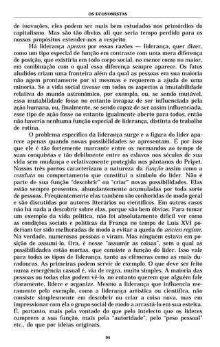 OS ECONOMISTAS


de inovações, eles podem ser mais bem estudados nos primórdios do
capitalismo. Mas são tão óbvios ali que seria tempo perdido para os
nossos propósitos estender-nos a respeito.
       Há liderança apenas por essas razões — liderança, quer dizer,
como um tipo especial de função em contraste com uma mera diferença
de posição, que existiria em todo corpo social, no menor como no maior,
em combinação com o qual essa diferença sempre aparece. Os fatos
aludidos criam uma fronteira além da qual as pessoas em sua maioria
não agem prontamente por si mesmas e requerem a ajuda de uma
minoria. Se a vida social tivesse em todos os aspectos a imutabilidade
relativa do mundo astronômico, por exemplo, ou, se sendo mutável,
essa mutabilidade fosse no entanto incapaz de ser influenciada pela
ação humana, ou, finalmente, se sendo capaz de ser assim influenciada,
esse tipo de ação fosse no entanto igualmente aberto para todos, então
não haveria nenhuma função especial de liderança, distinta do trabalho
de rotina.
       O problema específico da liderança surge e a figura do líder apa-
rece apenas quando novas possibilidades se apresentam. É por isso
que ele é tão fortemente marcante entre os normandos ao tempo de
suas conquistas e tão debilmente entre os eslavos nos séculos de sua
vida sem mudança e relativamente protegida nos pântanos do Pripet.
Nossos três pontos caracterizam a natureza da função assim como a
conduta ou comportamento que constitui o símbolo do líder. Não é
parte de sua função “descobrir” ou “criar” novas possibilidades. Elas
estão sempre presentes, abundantemente acumuladas por toda sorte
de pessoas. Freqüentemente elas também são conhecidas de modo geral
e são discutidas por autores literários ou científicos. Em outros casos
não há nada a descobrir sobre elas, porque são bem óbvias. Para tomar
um exemplo da vida política, não foi absolutamente difícil ver como
as condições sociais e políticas da França no tempo de Luís XVI po-
deriam ter sido melhoradas de modo a evitar a queda do ancien régime.
Na verdade, numerosas pessoas o viram. Mas ninguém estava em po-
sição de assumi-lo. Ora, é nesse “assumir as coisas”, sem o qual as
possibilidades estão mortas, que consiste a função do líder. Isso vale
para todos os tipos de liderança, tanto as efêmeras como as mais du-
radouras. As primeiras podem servir de exemplo. O que deve ser feito
numa emergência casual é, via de regra, muito simples. A maioria das
pessoas ou todas elas podem vê-lo, no entanto querem que alguém fale
claramente, lidere e organize. Mesmo a liderança que influencia me-
ramente pelo exemplo, como a liderança artística ou científica, não
consiste simplesmente em descobrir ou criar a coisa nova, mas em
impressionar com ela o grupo social de modo a arrastá-lo em sua esteira.
É, portanto, mais pela vontade do que pelo intelecto que os líderes
cumprem a sua função, mais pela “autoridade”, pelo “peso pessoal”
etc., do que por idéias originais.

                                   94
 