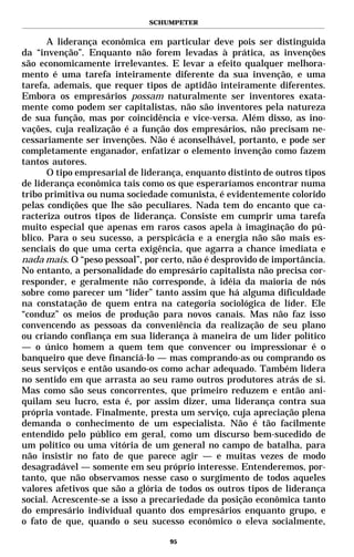 SCHUMPETER


       A liderança econômica em particular deve pois ser distinguida
da “invenção”. Enquanto não forem levadas à prática, as invenções
são economicamente irrelevantes. E levar a efeito qualquer melhora-
mento é uma tarefa inteiramente diferente da sua invenção, e uma
tarefa, ademais, que requer tipos de aptidão inteiramente diferentes.
Embora os empresários possam naturalmente ser inventores exata-
mente como podem ser capitalistas, não são inventores pela natureza
de sua função, mas por coincidência e vice-versa. Além disso, as ino-
vações, cuja realização é a função dos empresários, não precisam ne-
cessariamente ser invenções. Não é aconselhável, portanto, e pode ser
completamente enganador, enfatizar o elemento invenção como fazem
tantos autores.
       O tipo empresarial de liderança, enquanto distinto de outros tipos
de liderança econômica tais como os que esperaríamos encontrar numa
tribo primitiva ou numa sociedade comunista, é evidentemente colorido
pelas condições que lhe são peculiares. Nada tem do encanto que ca-
racteriza outros tipos de liderança. Consiste em cumprir uma tarefa
muito especial que apenas em raros casos apela à imaginação do pú-
blico. Para o seu sucesso, a perspicácia e a energia não são mais es-
senciais do que uma certa exigência, que agarra a chance imediata e
nada mais. O “peso pessoal”, por certo, não é desprovido de importância.
No entanto, a personalidade do empresário capitalista não precisa cor-
responder, e geralmente não corresponde, à idéia da maioria de nós
sobre como parecer um “líder” tanto assim que há alguma dificuldade
na constatação de quem entra na categoria sociológica de líder. Ele
“conduz” os meios de produção para novos canais. Mas não faz isso
convencendo as pessoas da conveniência da realização de seu plano
ou criando confiança em sua liderança à maneira de um líder político
— o único homem a quem tem que convencer ou impressionar é o
banqueiro que deve financiá-lo — mas comprando-as ou comprando os
seus serviços e então usando-os como achar adequado. Também lidera
no sentido em que arrasta ao seu ramo outros produtores atrás de si.
Mas como são seus concorrentes, que primeiro reduzem e então ani-
quilam seu lucro, esta é, por assim dizer, uma liderança contra sua
própria vontade. Finalmente, presta um serviço, cuja apreciação plena
demanda o conhecimento de um especialista. Não é tão facilmente
entendido pelo público em geral, como um discurso bem-sucedido de
um político ou uma vitória de um general no campo de batalha, para
não insistir no fato de que parece agir — e muitas vezes de modo
desagradável — somente em seu próprio interesse. Entenderemos, por-
tanto, que não observamos nesse caso o surgimento de todos aqueles
valores afetivos que são a glória de todos os outros tipos de liderança
social. Acrescente-se a isso a precariedade da posição econômica tanto
do empresário individual quanto dos empresários enquanto grupo, e
o fato de que, quando o seu sucesso econômico o eleva socialmente,

                                   95
 