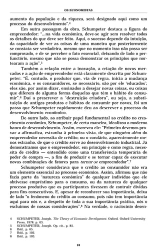 OS ECONOMISTAS


aumento da população e da riqueza, será designado aqui como um
processo do desenvolvimento”.4
      Em outra passagem da obra, Schumpeter destaca a figura do
empreendedor: “...na vida econômica, deve-se agir sem resolver todos
os detalhes do que deve ser feito. Aqui, o sucesso depende da intuição,
da capacidade de ver as coisas de uma maneira que posteriormente
se constata ser verdadeira, mesmo que no momento isso não possa ser
comprovado, e de se perceber o fato essencial, deixando de lado o per-
functório, mesmo que não se possa demonstrar os princípios que nor-
tearam a ação”.5
      Também a relação entre a inovação, a criação de novos mer-
cados e a ação de empreendedor está claramente descrita por Schum-
peter: “É, contudo, o produtor que, via de regra, inicia a mudança
econômica, e os consumidores, se necessário, são por ele ‘educados’;
eles são, por assim dizer, ensinados a desejar novas coisas, ou coisas
que diferem de alguma forma daquelas que têm o hábito de consu-
mir”.6 Daí a prescrever a “destruição criadora”, ou seja, a substi-
tuição de antigos produtos e hábitos de consumir por novos, foi um
passo que Schumpeter rapidamente deu ao descrever o processo do
desenvolvimento econômico.
      De outro lado, ao atribuir papel fundamental ao crédito no cres-
cimento econômico, Schumpeter, de certa maneira, idealizou o moderno
banco de desenvolvimento. Assim, escreveu ele: “Primeiro devemos pro-
var a afirmativa, estranha à primeira vista, de que ninguém além do
empreendedor necessita de crédito; ou o corolário, aparentemente me-
nos estranho, de que o crédito serve ao desenvolvimento industrial. Já
demonstramos que o empreendedor, em princípio e como regra, neces-
sita de crédito — entendido como uma transferência temporária de
poder de compra —, a fim de produzir e se tornar capaz de executar
novas combinações de fatores para tornar-se empreendedor”.7
      Schumpeter considerava que o crédito ao consumidor não era
um elemento essencial ao processo econômico. Assim, afirmou que não
fazia parte da “natureza econômica” de qualquer indivíduo que ele
obtivesse empréstimo para o consumo, ou da natureza de qualquer
processo produtivo que os participantes tivessem de contrair dívidas
para fins consecutivos. E, apesar de reconhecer sua importância, deixa
de lado “o fenômeno do crédito ao consumo, pois não tem importância
aqui para nós e, a despeito de toda a sua importância prática, nós o
excluímos de nossas considerações”.8 Na verdade, o raciocínio desen-

4   SCHUMPETER, Joseph. The Theory of Economic Devefopment. Oxford. Oxford University
    Press, 1978. p. 63.
5   SCHUMPETER, Joseph. Op. cit., p. 85.
6   Ibid., p. 65.
7   Ibid., p. 102.
8   Ibid., p. 103.

                                         10
 