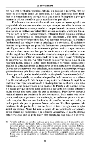 OS ECONOMISTAS


ele não tem nenhuma tradição cultural ou posição a recorrer, mas se
move na sociedade como um novo-rico, de cujas maneiras riem facil-
mente, e entenderemos por que esse tipo nunca foi popular e por que
mesmo a crítica científica passa rapidamente por ele.86
      Finalmente tentaremos dar o último toque em nosso quadro do
empresário da mesma maneira em que sempre, na ciência como na
vida prática, tentamos compreender o comportamento humano, a saber,
analisando os motivos característicos de sua conduta. Qualquer tenta-
tiva de fazê-lo deve, evidentemente, enfrentar todas aquelas objeções
contra a intromissão do economista na “psicologia”, que uma longa
série de autores tornou conhecidas. Não podemos entrar aqui na questão
fundamental da relação entre a psicologia e a economia. É suficiente
manifestar que os que em princípio desaprovam qualquer consideração
psicológica numa discussão econômica podem omitir o que estamos
prestes a dizer, sem com isso perder contato com a discussão dos ca-
pítulos seguintes. Pois nenhum dos resultados a que pretendemos con-
duzir com nossa análise se mantém de pé ou cai com a nossa “psicologia
do empresário”, ou poderia estar viciado pelos erros desta. Não há em
nenhum lugar, como o leitor pode facilmente verificar, necessidade
alguma de ultrapassarmos as fronteiras do comportamento observável.
Os que não desaprovam toda psicologia, mas apenas a espécie de psicologia
que conhecemos pelo livro-texto tradicional, verão que não adotamos ne-
nhuma parte do quadro tradicional da motivação do “homem econômico”.
      Na teoria do fluxo circular, a importância de examinar os motivos
é muito reduzida pelo fato de que as equações do sistema de equilíbrio
podem ser interpretadas de modo a não implicar em nenhuma dimensão
psíquica, como demonstrado pela análise de Pareto e de Barone. Essa
é a razão por que mesmo uma psicologia bastante deficiente interfere
muito menos nos resultados do que se esperaria. Pode haver conduta
racional mesmo na ausência de motivo racional. Mas assim que dese-
jamos realmente penetrar na motivação, o problema prova não ser
nada simples. Dentro dos hábitos e circunstâncias sociais dados, a
maior parte do que as pessoas fazem todos os dias lhes aparece pri-
mariamente do ponto de vista do dever, e traz consigo uma sanção
social ou divina. Nisso há muito pouco de racionalidade consciente,
ainda menos de hedonismo e de egoísmo individual, e quanto dessas
características que se pode dizer com segurança que existe é de cres-

86   Portanto, pode não ser supérfluo salientar que a nossa análise do papel do empresário não
     acarreta qualquer “glorificação” do tipo, como alguns leitores da primeira edição deste livro
     pareceram pensar. Sustentamos que os empresários têm uma função econômica distinta,
     digamos, dos ladrões. Mas não descrevemos todo empresário como um gênio ou como um
     benfeitor da humanidade, nem desejamos expressar nenhuma opinião sobre os méritos
     comparativos da organização social em que ele desempenha o seu papel, ou sobre a questão
     de que o que ele faz não poderia ser efetuado de modo mais barato ou eficiente por outras
     maneiras.

                                                96
 