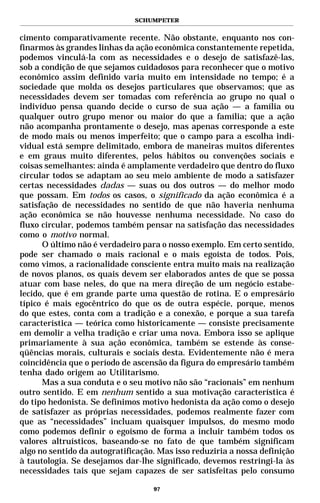 SCHUMPETER


cimento comparativamente recente. Não obstante, enquanto nos con-
finarmos às grandes linhas da ação econômica constantemente repetida,
podemos vinculá-la com as necessidades e o desejo de satisfazê-las,
sob a condição de que sejamos cuidadosos para reconhecer que o motivo
econômico assim definido varia muito em intensidade no tempo; é a
sociedade que molda os desejos particulares que observamos; que as
necessidades devem ser tomadas com referência ao grupo no qual o
indivíduo pensa quando decide o curso de sua ação — a família ou
qualquer outro grupo menor ou maior do que a família; que a ação
não acompanha prontamente o desejo, mas apenas corresponde a este
de modo mais ou menos imperfeito; que o campo para a escolha indi-
vidual está sempre delimitado, embora de maneiras muitos diferentes
e em graus muito diferentes, pelos hábitos ou convenções sociais e
coisas semelhantes: ainda é amplamente verdadeiro que dentro do fluxo
circular todos se adaptam ao seu meio ambiente de modo a satisfazer
certas necessidades dadas — suas ou dos outros — do melhor modo
que possam. Em todos os casos, o significado da ação econômica é a
satisfação de necessidades no sentido de que não haveria nenhuma
ação econômica se não houvesse nenhuma necessidade. No caso do
fluxo circular, podemos também pensar na satisfação das necessidades
como o motivo normal.
      O último não é verdadeiro para o nosso exemplo. Em certo sentido,
pode ser chamado o mais racional e o mais egoísta de todos. Pois,
como vimos, a racionalidade consciente entra muito mais na realização
de novos planos, os quais devem ser elaborados antes de que se possa
atuar com base neles, do que na mera direção de um negócio estabe-
lecido, que é em grande parte uma questão de rotina. E o empresário
típico é mais egocêntrico do que os de outra espécie, porque, menos
do que estes, conta com a tradição e a conexão, e porque a sua tarefa
característica — teórica como historicamente — consiste precisamente
em demolir a velha tradição e criar uma nova. Embora isso se aplique
primariamente à sua ação econômica, também se estende às conse-
qüências morais, culturais e sociais desta. Evidentemente não é mera
coincidência que o período de ascensão da figura do empresário também
tenha dado origem ao Utilitarismo.
      Mas a sua conduta e o seu motivo não são “racionais” em nenhum
outro sentido. E em nenhum sentido a sua motivação característica é
do tipo hedonista. Se definimos motivo hedonista da ação como o desejo
de satisfazer as próprias necessidades, podemos realmente fazer com
que as “necessidades” incluam quaisquer impulsos, do mesmo modo
como podemos definir o egoísmo de forma a incluir também todos os
valores altruísticos, baseando-se no fato de que também significam
algo no sentido da autogratificação. Mas isso reduziria a nossa definição
à tautologia. Se desejamos dar-lhe significado, devemos restringi-la às
necessidades tais que sejam capazes de ser satisfeitas pelo consumo

                                   97
 