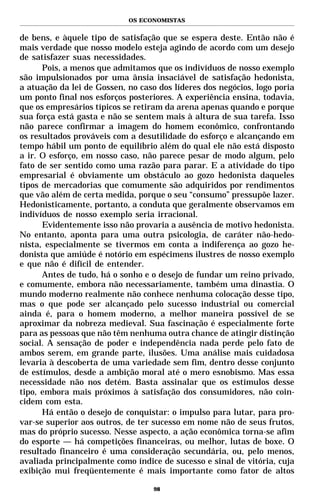 OS ECONOMISTAS


de bens, e àquele tipo de satisfação que se espera deste. Então não é
mais verdade que nosso modelo esteja agindo de acordo com um desejo
de satisfazer suas necessidades.
      Pois, a menos que admitamos que os indivíduos de nosso exemplo
são impulsionados por uma ânsia insaciável de satisfação hedonista,
a atuação da lei de Gossen, no caso dos líderes dos negócios, logo poria
um ponto final nos esforços posteriores. A experiência ensina, todavia,
que os empresários típicos se retiram da arena apenas quando e porque
sua força está gasta e não se sentem mais à altura de sua tarefa. Isso
não parece confirmar a imagem do homem econômico, confrontando
os resultados prováveis com a desutilidade do esforço e alcançando em
tempo hábil um ponto de equilíbrio além do qual ele não está disposto
a ir. O esforço, em nosso caso, não parece pesar de modo algum, pelo
fato de ser sentido como uma razão para parar. E a atividade do tipo
empresarial é obviamente um obstáculo ao gozo hedonista daqueles
tipos de mercadorias que comumente são adquiridos por rendimentos
que vão além de certa medida, porque o seu “consumo” pressupõe lazer.
Hedonisticamente, portanto, a conduta que geralmente observamos em
indivíduos de nosso exemplo seria irracional.
      Evidentemente isso não provaria a ausência de motivo hedonista.
No entanto, aponta para uma outra psicologia, de caráter não-hedo-
nista, especialmente se tivermos em conta a indiferença ao gozo he-
donista que amiúde é notório em espécimens ilustres de nosso exemplo
e que não é difícil de entender.
      Antes de tudo, há o sonho e o desejo de fundar um reino privado,
e comumente, embora não necessariamente, também uma dinastia. O
mundo moderno realmente não conhece nenhuma colocação desse tipo,
mas o que pode ser alcançado pelo sucesso industrial ou comercial
ainda é, para o homem moderno, a melhor maneira possível de se
aproximar da nobreza medieval. Sua fascinação é especialmente forte
para as pessoas que não têm nenhuma outra chance de atingir distinção
social. A sensação de poder e independência nada perde pelo fato de
ambos serem, em grande parte, ilusões. Uma análise mais cuidadosa
levaria à descoberta de uma variedade sem fim, dentro desse conjunto
de estímulos, desde a ambição moral até o mero esnobismo. Mas essa
necessidade não nos detém. Basta assinalar que os estímulos desse
tipo, embora mais próximos à satisfação dos consumidores, não coin-
cidem com esta.
      Há então o desejo de conquistar: o impulso para lutar, para pro-
var-se superior aos outros, de ter sucesso em nome não de seus frutos,
mas do próprio sucesso. Nesse aspecto, a ação econômica torna-se afim
do esporte — há competições financeiras, ou melhor, lutas de boxe. O
resultado financeiro é uma consideração secundária, ou, pelo menos,
avaliada principalmente como índice de sucesso e sinal de vitória, cuja
exibição mui freqüentemente é mais importante como fator de altos

                                   98
 