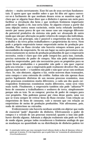 OS ECONOMISTAS


nheiro — muito corretamente. Esse foi um de seus serviços fundamen-
tais. E quem quer que medite sobre o que foi dito até agora conver-
cer-se-á facilmente de que nenhum desses erros se mantém aqui. É
claro que se alguém fosse dizer que o dinheiro é apenas um meio para
facilitar a circulação dos bens e que nenhum fenômeno importante
pode estar ligado a ele, isso seria falso. Se alguém criasse a partir daí
uma objeção contra nosso raciocínio, então seria refutado imediata-
mente por nossa prova de que em nosso caso um emprego diferente
do potencial produtivo do sistema não pode ser alcançado de outro
modo que não por alteração no poder relativo de compra dos indivíduos.
Vimos que, em princípio, não é possível o empréstimo dos serviços do
trabalho e da terra pelos trabalhadores e proprietários da terra. Nem
pode o próprio empresário tomar emprestado meios de produção pro-
duzidos. Pois no fluxo circular não haveria estoques ociosos para as
necessidades do empresário. Se em um lugar ou outro porventura exis-
tirem exatamente os meios de produção produzidos de que o empresário
necessita, então é claro que este pode comprá-los; para isso, contudo,
precisa outrossim de poder de compra. Mas não pode simplesmente
tomá-los emprestados, pois são necessários para os propósitos para os
quais foram produzidos e o possuidor não pode e não quer esperar
pelo seu retorno — que o empresário pode realmente devolver-lhe, mas
apenas mais tarde — e também não pode e não quer arcar com nenhum
risco. Se, não obstante, alguém o faz, então ocorrem duas transações,
uma compra e uma extensão do crédito. Ambas não são apenas duas
partes legalmente distintas de um mesmo processo econômico, mas
dois processos econômicos muito diferentes, a cada um dos quais cor-
respondem fenômenos econômicos muito diferentes, como será visto
mais tarde. Finalmente, o empresário também não pode “adiantar”88
bens de consumo a trabalhadores e senhores de terra, simplesmente
porque não os tem. Se os comprar, precisa de poder de compra para
esse propósito. Não podemos passar por cima desse ponto, uma vez
que se trata sempre de retirar bens do fluxo circular. Com relação ao
empréstimo de bens de consumo, vale o mesmo que em relação ao
empréstimo de meios de produção produzidos. Não afirmamos, pois,
nada de misterioso ou estranho.
       Evidentemente não haveria nenhum sentido em objetar que nada
de essencial “pode” depender do dinheiro. Efetivamente o poder de
compra é o veículo de um processo essencial; quanto a isso não pode
haver dúvida alguma. Ademais a objeção realmente não pode ser feita
de modo algum, porque todos reconhecem o fenômeno análogo de que
as mudanças na quantidade ou na distribuição de dinheiro podem ter

88   A construção teórica que essa concepção irreal reforçou desde os dias de Quesnay refuta-se
     assim por si mesma. E é tão importante, que se pode falar em “economias de adiantamentos”
     (Vorschussökonomie).

                                              102
 