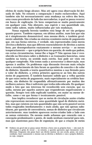 SCHUMPETER


efeitos de muito longo alcance. Mas até agora essa observação foi dei-
xada de lado. No entanto a comparação é muito esclarecedora. Aqui
também não há necessariamente uma mudança na esfera dos bens,
uma causa precedente do lado das mercadorias, à qual se possa recorrer
em busca de explicação. Os bens comportam-se muito passivamente
em qualquer caso. Não obstante, sua espécie e sua quantidade são,
como todos sabem, muito influenciadas por tais mudanças.
       Nossa segunda heresia também está longe de ser tão perigosa
quanto parece. Também repousa, em última análise, num fato que não
só é simplesmente demonstrável, mas mesmo óbvio, e também geral-
mente admitido. São criados no sistema econômico meios de pagamento
que, em sua forma externa, é verdade, são representados como meros
direitos a dinheiro, mas que diferem essencialmente de direitos a outros
bens, por desempenharem exatamente o mesmo serviço — ao menos
temporariamente — que o próprio bem em questão, de modo que podem,
em certas circunstâncias, tomar-lhe o lugar.89 Não apenas isso é reco-
nhecido na literatura sobre o dinheiro e as transações bancárias, como
também na teoria, no sentido mais estrito. Isso pode ser visto em
qualquer compêndio. Não temos nada a acrescentar à observação, mas
apenas à análise. Os problemas cuja discussão tiveram mais relação
com o reconhecimento do fato foram as questões do conceito e do valor
do dinheiro. Quando a teoria quantitativa montou a sua fórmula para
o valor do dinheiro, a crítica primeiro agarrou-se ao fato dos outros
meios de pagamento. É também bastante sabido que a velha questão
de que esses meios de pagamento, mais especialmente os créditos ban-
cários, são dinheiro foi respondida afirmativamente por muitos dos
melhores autores. Mas é suficiente que tenha sido colocada. De qualquer
modo o fato que nos interessa foi reconhecido sem exceção, que eu
saiba, mesmo por aqueles autores que responderam negativamente à
questão. Sempre tem sido explicado também, em maior ou menor de-
talhe, como e em que forma é tecnicamente possível.
       Isso implica reconhecer que os meios de circulação assim criados
não representam meramente uma quantidade igual de dinheiro metá-
lico, mas que existem em tais quantidades que não seria possível serem
todos resgatados imediatamente; e mais ainda, que não apenas subs-
tituem, por questão de conveniência, somas de dinheiro que circulavam
anteriormente, mas também aparecem recém-criados lado a lado com
as somas existentes. Do mesmo modo achamos que concorda com a
concepção predominante o ponto, de modo nenhum essencial para nós,
mas que mantemos para fins de exposição, de que a criação de meios

89   Embora em geral não se possa somar direitos a bens com os próprios bens — não mais do
     que espigas e grãos de cereal — no entanto, a questão apresenta aqui claramente certa
     diferença. Enquanto não posso fazer um direito montar em um cavalo, posso, em certas
     condições, fazer exatamente o mesmo com os direitos a dinheiro e com o próprio dinheiro,
     ou seja, comprar.

                                             103
 