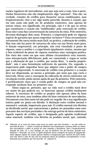 OS ECONOMISTAS


sações regulares de mercadorias, sem que seja esse o caso. Isso à parte,
títulos financeiros não são simplesmente algo “anormal”. Não são, na
verdade, criações de crédito para financiar novas combinações, mas
freqüentemente vêm a ser algo muito parecido. Quanto à caução, que
em tais casos não pode ser de produtos existentes, mas apenas de
outras coisas, seu significado, em princípio, não é o de que os ativos
que constituem a caução são “mobilizados” pela concessão de crédito.
Essa não é uma boa caracterização da natureza da coisa. Pelo contrário,
devemos distinguir dois casos. Primeiro, o empresário pode ter alguma
espécie de garantia que possa empenhar no banco.94 Essa circunstância
certamente lhe torna muito mais fácil, na prática, a obtenção de crédito.
Mas isso não faz parte da natureza da coisa em sua forma mais pura.
A função empresarial, em princípio, não está vinculada à posse de
riqueza, como a análise e a experiência igualmente ensina, mesmo que
o fato acidental da posse de riqueza constitua uma vantagem prática.
Em vista dos casos em que essa última circunstância está ausente,
essa interpretação dificilmente pode ser constatada e segue-se então
que a afirmação de que o crédito, por assim dizer, “a moeda proprie-
dade”, não é uma formulação suficiente da questão. Ou, segundo, o
empresário pode empenhar bens que adquire com o poder de compra
que toma emprestado. A concessão de crédito vem primeiro e a caução
deve ser dispensada, ao menos a princípio, por mais que seja curto o
intervalo. Desse caso a concepção da colocação de ativos existentes em
circulação recebe ainda menos apoio do que do primeiro. Pelo contrário,
é perfeitamente claro que é criado poder de compra ao qual não cor-
responde nenhum bem no primeiro caso.
      Disso segue-se, portanto, que na vida real o crédito total deve
ser maior do que poderia ser, se houvesse apenas crédito totalmente
coberto. A estrutura de crédito se projeta não apenas além da base
existente de ouro, mas também além da base existente de mercadorias.
Novamente esse fato como tal não pode ser negado. Só a sua significação
teórica pode ser posta em dúvida. A distinção entre crédito normal e
anormal é, contudo, importante para nós. O crédito normal cria direitos
ao dividendo social, que representam e podem ser pensados como com-
provante dos serviços prestados e da entrega prévia de bens existentes.
Aquela espécie de crédito, que é designada pela opinião tradicional
como anormal, também cria direitos ao produto social, que, contudo,

94   Ademais, se se trata de coisas como terra ou ações, que não circulam — ou não estão no
     mercado de bens —, então a criação de dinheiro tem exatamente o mesmo efeito na esfera
     das mercadorias e sobre os preços de uma emissão a descoberto. Isso é freqüentemente
     deixado de lado. Cf. o erro análogo no caso do dinheiro fiat do Governo, quando esse
     dinheiro é “baseado” em terra. O apoio freqüente dessa categoria de meios de pagamento
     sobre alguma espécie de caução apenas elimina a insegurança que existiria de outro modo,
     mas não altera o fato de que não há nenhuma oferta de produtos correspondente à nova
     demanda por produtos que daí procede. Cf. capítulo II.

                                             106
 