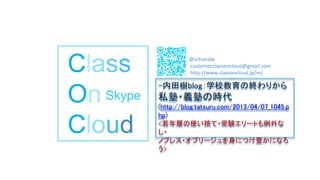 Class
On
Cloud
Skype
@schunske
customer.classoncloud@gmail.com
http://www.classoncloud.jp/m/
-内田樹blog：学校教育の終わりから
私塾・義塾の時代
(http://blog.tatsuru.com/2013/04/07_1045.p
hp)
<若年層の使い捨て・受験エリートも例外な
し・
ノブレス・オブリージュを身につけ豊かになろ
う>
 