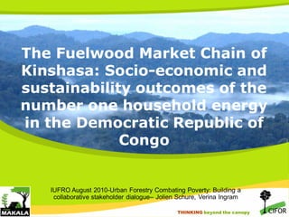 The Fuelwood Market Chain of
Kinshasa: Socio-economic and
sustainability outcomes of the
number one household energy
in the Democratic Republic of
Congo

IUFRO August 2010-Urban Forestry Combating Poverty: Building a
collaborative stakeholder dialogue– Jolien Schure, Verina Ingram
THINKING beyond the canopy
THINKING beyond the canopy

 