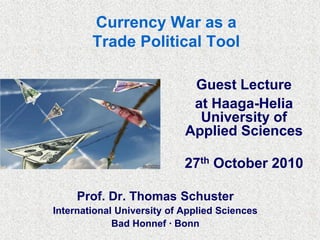 Currency War as a
Trade Political Tool
Guest Lecture
at Haaga-Helia
University of
Applied Sciences
27th October 2010
Prof. Dr. Thomas Schuster
International University of Applied Sciences
Bad Honnef ∙ Bonn
 
