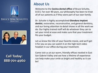 About Us Welcome to the  Covina dental office  of Bruce Schutte, D.D.S. For over 40 years, our philosophy has been to treat all of our patients as if they were part of our own family.  Dr. Schutte is highly accomplished  Glendora implant dentist , restorative, reconstructive, and general dentistry, and our loving attention to detail shows in all the work we do. Our highly trained staff will do whatever they can to set your mind at ease and make sure that your treatment fits your budget.  Let us know the title of your favorite movie, and we'll get it for you so you can watch it on the high-tech video headset in our office during your treatment.  Come visit us at our warm, friendly offices nestled in East San Gabriel Valley and see how a lifetime of experience can help make your smile as bright and healthy as it can be!  