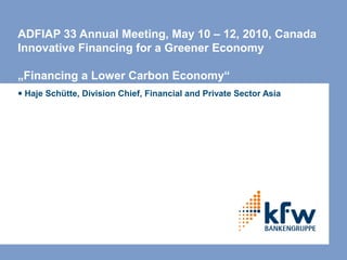 ADFIAP 33 Annual Meeting, May 10 – 12, 2010, Canada
Innovative Financing for a Greener Economy

„Financing a Lower Carbon Economy“
● Haje Schütte, Division Chief, Financial and Private Sector Asia
 