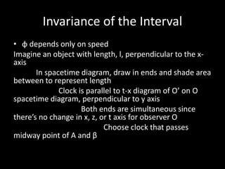 Invariance of the Interval
• φ depends only on speed
Imagine an object with length, l, perpendicular to the x-
axis
In spacetime diagram, draw in ends and shade area
between to represent length
Clock is parallel to t-x diagram of O’ on O
spacetime diagram, perpendicular to y axis
Both ends are simultaneous since
there’s no change in x, z, or t axis for observer O
Choose clock that passes
midway point of Α and β
 