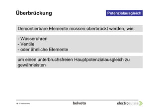 Überbrückung 
Demontierbare Elemente müssen überbrückt werden, wie: 
- Wasseruhren 
- Ventile 
- oder ähnliche Elemente 
10 © electrosuisse 
Potenzialausgleich 
um einen unterbruchsfreien Hauptpotenzialausgleich zu 
gewährleisten 
 