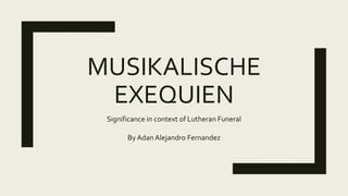MUSIKALISCHE
EXEQUIEN
Significance in context of Lutheran Funeral
By Adan Alejandro Fernandez
 